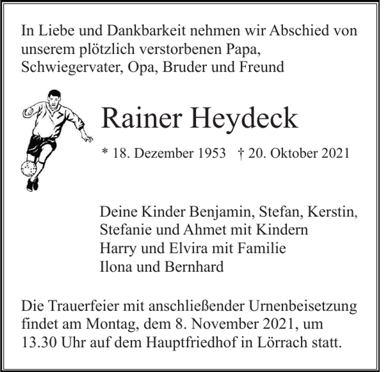 <p>In Liebe und Dankbarkeit nehmen wir Abschied von<br />unserem plötzlich verstorbenen Papa,<br />Schwiegervater, Opa, Bruder und Freund</p><p>Rainer Heydeck<br />* 18. Dezember 1953 † 20. Oktober 2021</p><p>Deine Kinder Benjamin, Stefan, Kerstin,<br />Stefanie und Ahmet mit Kindern<br />Harry und Elvira mit Familie<br />Ilona und Bernhard<br />Die Trauerfeier mit anschließender Urnenbeisetzung<br />findet am Montag, dem 8. November 2021, um<br />13.30 Uhr auf dem Hauptfriedhof in Lörrach statt.</p>