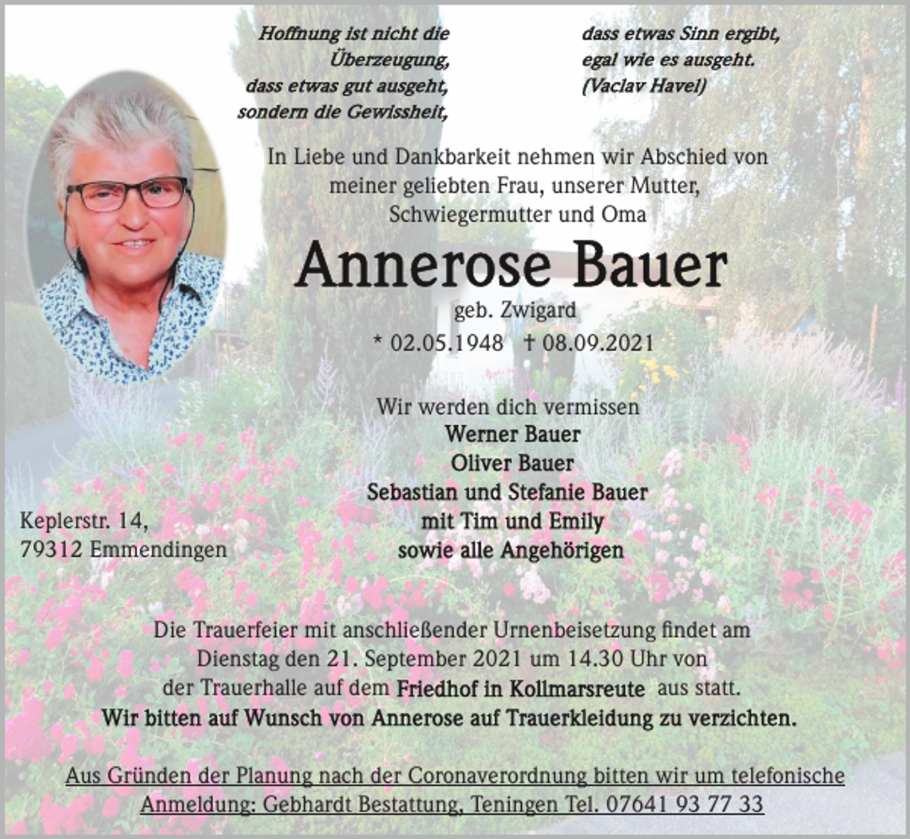 <p>In Liebe und Dankbarkeit nehmen wir Abschied von<br />meiner geliebten Frau, unserer Mutter,<br />Schwiegermutter und Oma</p><p>geb. Zwigard<br />* 02.05.1948 † 08.09.2021<br />Wir werden dich vermissen</p><p>Keplerstr. 14,<br />79312 Emmendingen</p><p>Die Trauerfeier mit anschließender Urnenbeisetzung ﬁndet am<br />Dienstag den 21. September 2021 um 14.30 Uhr von<br />aus statt.<br />der Trauerhalle auf dem</p><p>Aus Gründen der Planung nach der Coronaverordnung bitten wir um telefonische<br />Anmeldung: Gebhardt Bestattung, Teningen Tel. 07641 93 77 33</p>