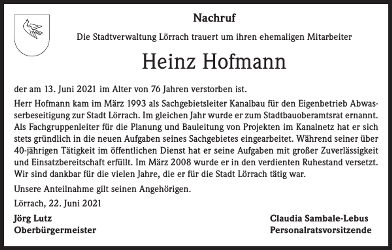 <p>Nachruf<br />Die Stadtverwaltung Lörrach trauert um ihren ehemaligen Mitarbeiter</p><p>Heinz Hofmann<br />der am 13. Juni 2021 im Alter von 76 Jahren verstorben ist.<br />Herr Hofmann kam im März 1993 als Sachgebietsleiter Kanalbau für den Eigenbetrieb Abwasserbeseitigung zur Stadt Lörrach. Im gleichen Jahr wurde er zum Stadtbauoberamtsrat ernannt.<br />Als Fachgruppenleiter für die Planung und Bauleitung von Projekten im Kanalnetz hat er sich<br />stets gründlich in die neuen Aufgaben seines Sachgebietes eingearbeitet. Während seiner über<br />40-jährigen Tätigkeit im öffentlichen Dienst hat er seine Aufgaben mit großer Zuverlässigkeit<br />und Einsatzbereitschaft erfüllt. Im März 2008 wurde er in den verdienten Ruhestand versetzt.<br />Wir sind dankbar für die vielen Jahre, die er für die Stadt Lörrach tätig war.<br />Unsere Anteilnahme gilt seinen Angehörigen.<br />Lörrach, 22. Juni 2021<br />Jörg Lutz<br />Oberbürgermeister</p><p>Claudia Sambale-Lebus<br />Personalratsvorsitzende</p>