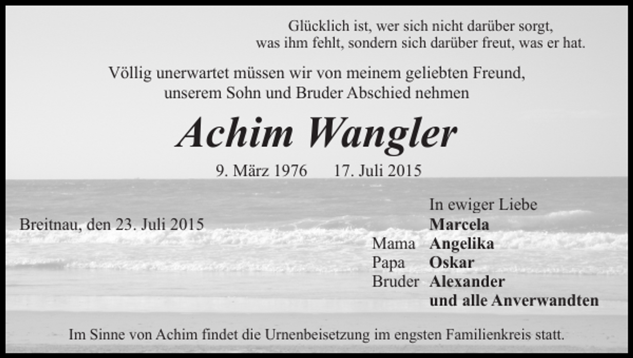 <p>Glücklich ist, wer sich nicht darüber sorgt,<br />was ihm fehlt, sondern sich darüber freut, was er hat.</p><p>Völlig unerwartet müssen wir von meinem geliebten Freund,<br />unserem Sohn und Bruder Abschied nehmen</p><p>Achim Wangler<br />9. März 1976</p><p>Breitnau, den 23. Juli 2015</p><p>17. Juli 2015</p><p>In ewiger Liebe<br />Marcela<br />Mama Angelika<br />Papa Oskar<br />Bruder Alexander<br />und alle Anverwandten</p><p>Im Sinne von Achim findet die Urnenbeisetzung im engsten Familienkreis statt.</p>