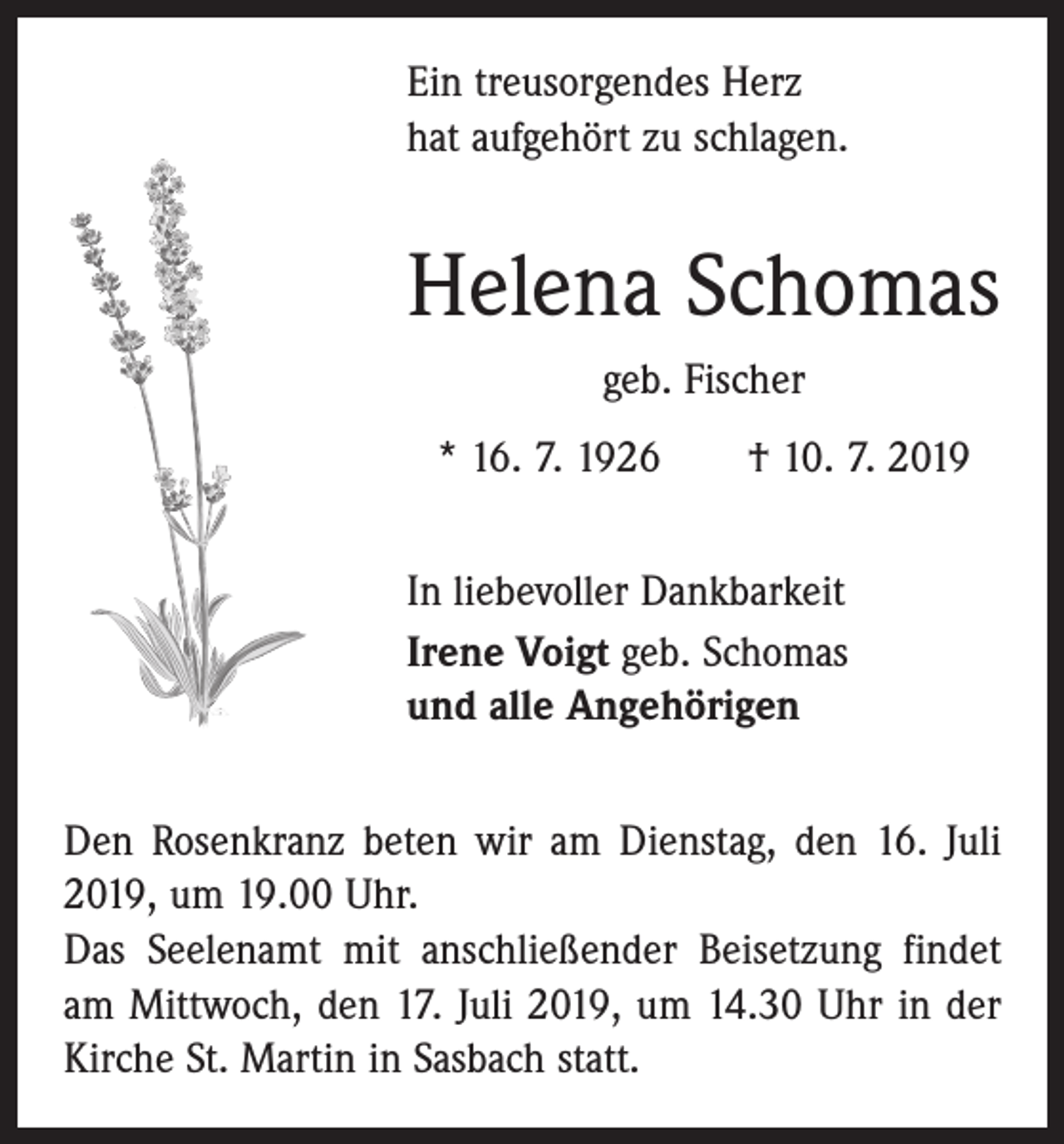 <p>Ein treusorgendes Herz<br />hat aufgehört zu schlagen.</p><p>Helena Schomas<br />geb. Fischer<br />* 16. 7. 1926 † 10. 7. 2019<br />In liebevoller Dankbarkeit<br />Irene Voigt geb. Schomas<br />und alle Angehörigen<br />Den Rosenkranz beten wir am Dienstag, den 16. Juli<br />2019, um 19.00 Uhr.<br />Das Seelenamt mit anschließender Beisetzung findet<br />am Mittwoch, den 17. Juli 2019, um 14.30 Uhr in der<br />Kirche St. Martin in Sasbach statt.</p>