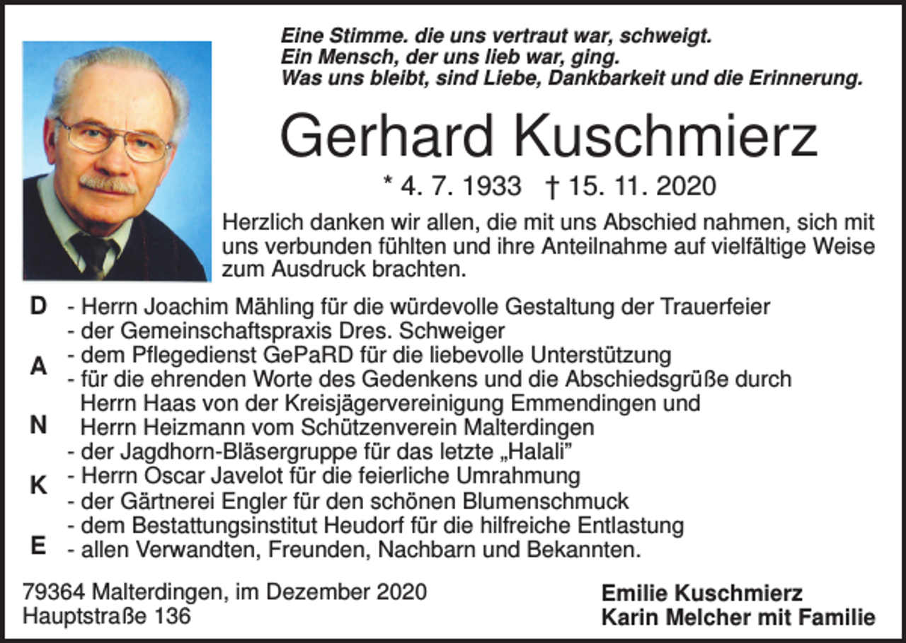 <p>Eine Stimme. die uns vertraut war, schweigt.<br />Ein Mensch, der uns lieb war, ging.<br />Was uns bleibt, sind Liebe, Dankbarkeit und die Erinnerung.</p><p>Gerhard Kuschmierz<br />* 4. 7. 1933 † 15. 11. 2020<br />Herzlich danken wir allen, die mit uns Abschied nahmen, sich mit<br />uns verbunden fühlten und ihre Anteilnahme auf vielfältige Weise<br />zum Ausdruck brachten.</p><p>D - Herrn Joachim Mähling für die würdevolle Gestaltung der Trauerfeier<br />A<br />N<br />K<br />E</p><p>- der Gemeinschaftspraxis Dres. Schweiger<br />- dem Pflegedienst GePaRD für die liebevolle Unterstützung<br />- für die ehrenden Worte des Gedenkens und die Abschiedsgrüße durch<br />Herrn Haas von der Kreisjägervereinigung Emmendingen und<br />Herrn Heizmann vom Schützenverein Malterdingen<br />- der Jagdhorn-Bläsergruppe für das letzte „Halali”<br />- Herrn Oscar Javelot für die feierliche Umrahmung<br />- der Gärtnerei Engler für den schönen Blumenschmuck<br />- dem Bestattungsinstitut Heudorf für die hilfreiche Entlastung<br />- allen Verwandten, Freunden, Nachbarn und Bekannten.</p><p>79364 Malterdingen, im Dezember 2020<br />Hauptstraße 136</p><p>Emilie Kuschmierz<br />Karin Melcher mit Familie</p>