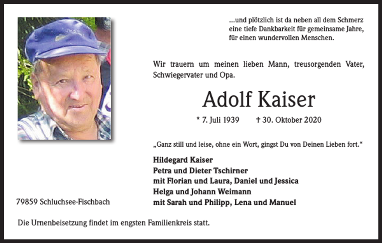 <p>…und plötzlich ist da neben all dem Schmerz<br />eine tiefe Dankbarkeit für gemeinsame Jahre,<br />für einen wundervollen Menschen.</p><p>Wir trauern um meinen lieben Mann, treusorgenden Vater,<br />Schwiegervater und Opa.</p><p>Adolf Kaiser<br />* 7. Juli 1939 † 30. Oktober 2020<br />„Ganz still und leise, ohne ein Wort, gingst Du von Deinen Lieben fort.“</p><p>79859 Schluchsee-Fischbach</p><p>Hildegard Kaiser<br />Petra und Dieter Tschirner<br />mit Florian und Laura, Daniel und Jessica<br />Helga und Johann Weimann<br />mit Sarah und Philipp, Lena und Manuel</p><p>Die Urnenbeisetzung findet im engsten Familienkreis statt.</p>