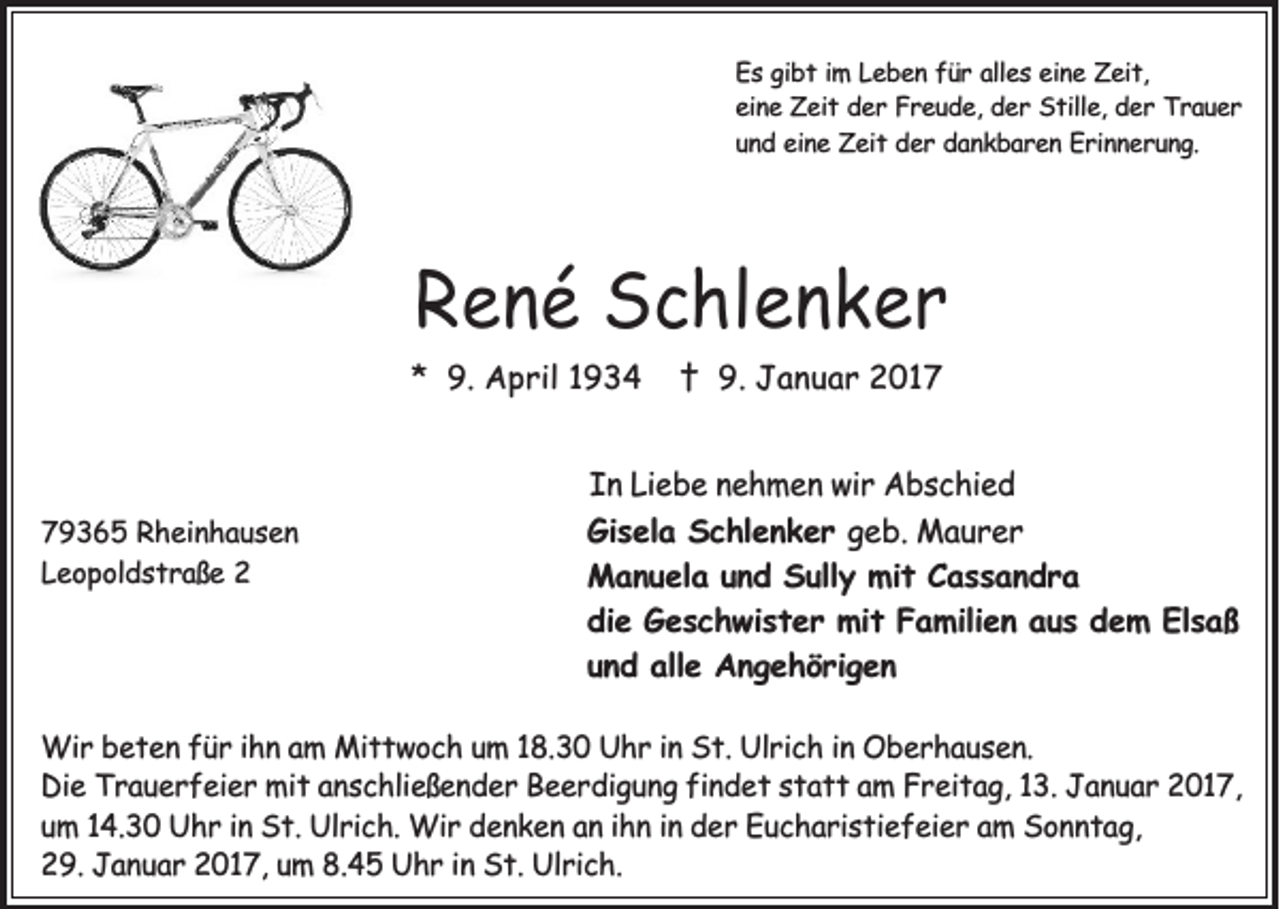 <p>Es gibt im Leben für alles eine Zeit,<br />eine Zeit der Freude, der Stille, der Trauer<br />und eine Zeit der dankbaren Erinnerung.</p><p>René Schlenker<br />* 9. April 1934</p><p>79365 Rheinhausen<br />Leopoldstraße 2</p><p>† 9. Januar 2017</p><p>In Liebe nehmen wir Abschied<br />Gisela Schlenker geb. Maurer<br />Manuela und Sully mit Cassandra<br />die Geschwister mit Familien aus dem Elsaß<br />und alle Angehörigen</p><p>Wir beten für ihn am Mittwoch um 18.30 Uhr in St. Ulrich in Oberhausen.<br />Die Trauerfeier mit anschließender Beerdigung findet statt am Freitag, 13. Januar 2017,<br />um 14.30 Uhr in St. Ulrich. Wir denken an ihn in der Eucharistiefeier am Sonntag,<br />29. Januar 2017, um 8.45 Uhr in St. Ulrich.</p>