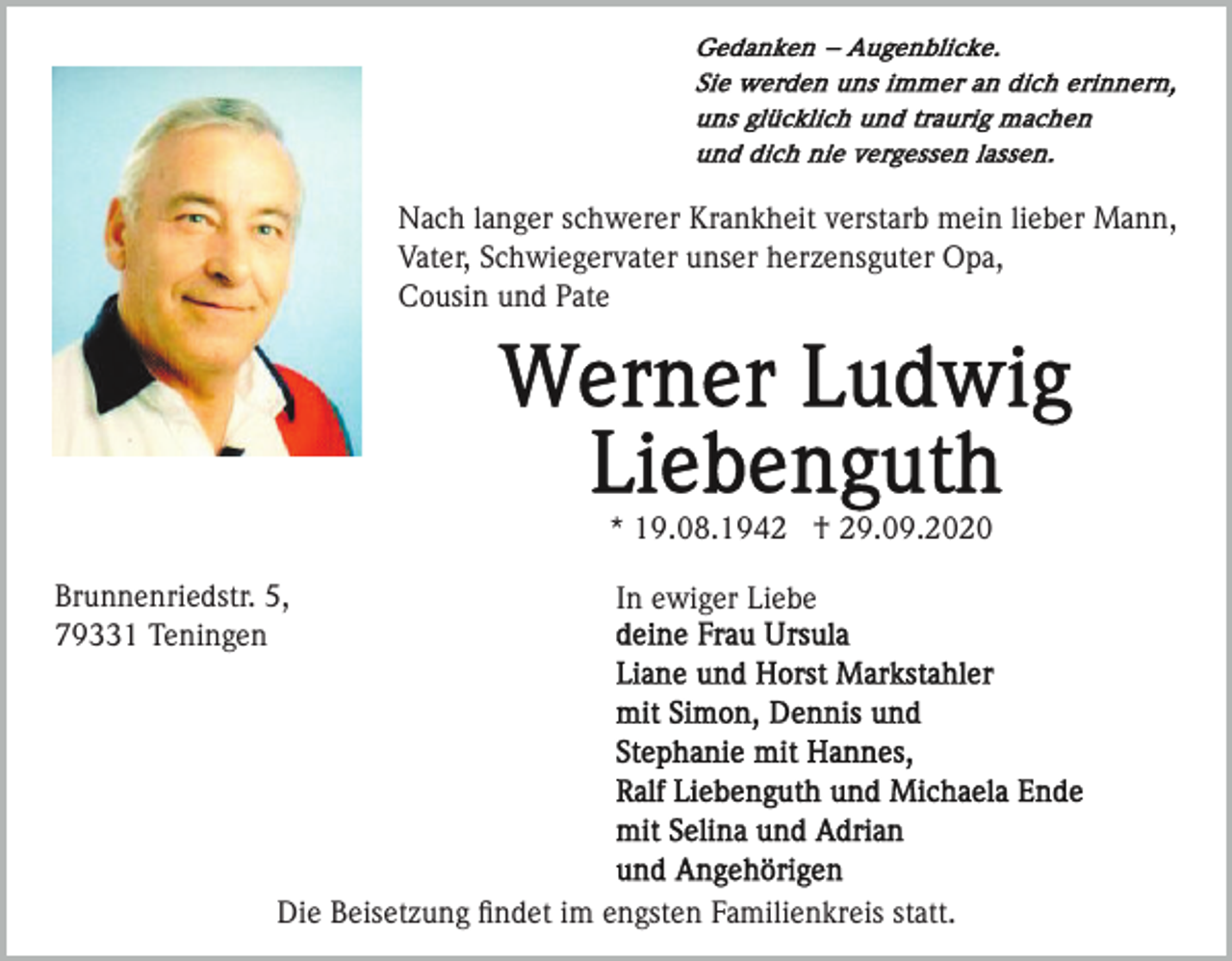 <p>Nach langer schwerer Krankheit verstarb mein lieber Mann,<br />Vater, Schwiegervater unser herzensguter Opa,<br />Cousin und Pate</p><p>* 19.08.1942 † 29.09.2020<br />Brunnenriedstr. 5,<br />79331 Teningen</p><p>In ewiger Liebe</p><p>Die Beisetzung ﬁndet im engsten Familienkreis statt.</p>