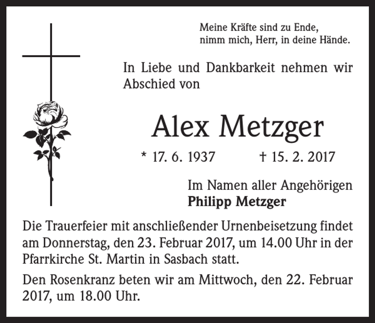 <p>Meine Kräfte sind zu Ende,<br />nimm mich, Herr, in deine Hände.</p><p>In Liebe und Dankbarkeit nehmen wir<br />Abschied von</p><p>Alex Metzger<br />* 17. 6. 1937 † 15. 2. 2017<br />Im Namen aller Angehörigen<br />Philipp Metzger<br />Die Trauerfeier mit anschließender Urnenbeisetzung ­findet<br />am Donnerstag, den 23. Februar 2017, um 14.00 Uhr in der<br />Pfarrkirche St. Martin in Sasbach statt.<br />Den Rosenkranz beten wir am Mittwoch, den 22. Februar<br />2017, um 18.00 Uhr.</p>