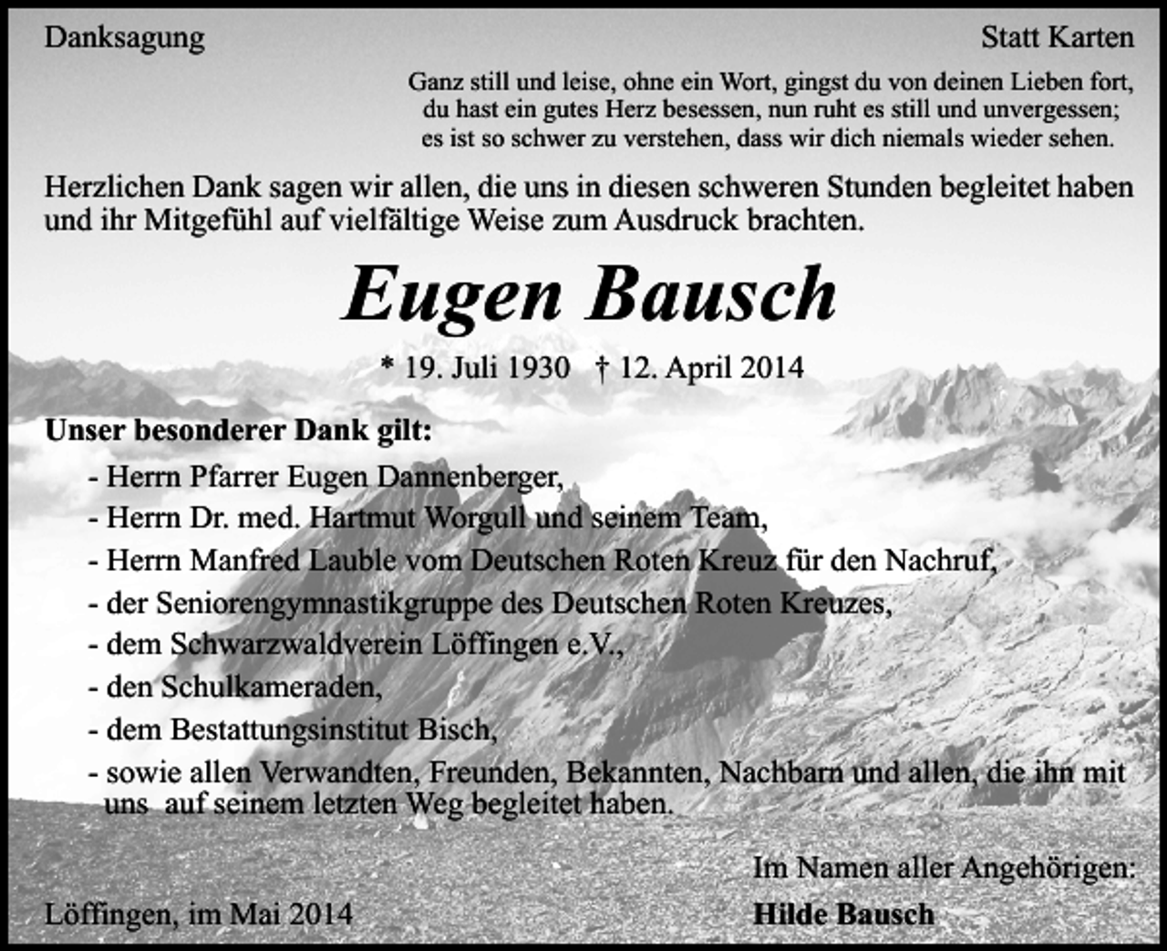 <p>Danksagung</p><p>Statt Karten<br />Ganz still und leise, ohne ein Wort, gingst du von deinen Lieben fort,<br />du hast ein gutes Herz besessen, nun ruht es still und unvergessen;<br />es ist so schwer zu verstehen, dass wir dich niemals wieder sehen.</p><p>Herzlichen Dank sagen wir allen, die uns in diesen schweren Stunden begleitet haben<br />und ihr Mitgefühl auf vielfältige Weise zum Ausdruck brachten.</p><p>Eugen Bausch<br />* 19. Juli 1930 † 12. April 2014</p><p>Unser besonderer Dank gilt:<br />- Herrn Pfarrer Eugen Dannenberger,<br />- Herrn Dr. med. Hartmut Worgull und seinem Team,<br />- Herrn Manfred Lauble vom Deutschen Roten Kreuz für den Nachruf,<br />- der Seniorengymnastikgruppe des Deutschen Roten Kreuzes,<br />- dem Schwarzwaldverein Löffingen e.V.,<br />- den Schulkameraden,<br />- dem Bestattungsinstitut Bisch,<br />- sowie allen Verwandten, Freunden, Bekannten, Nachbarn und allen, die ihn mit<br />uns auf seinem letzten Weg begleitet haben.<br />Löffingen, im Mai 2014</p><p>Im Namen aller Angehörigen:<br />Hilde Bausch</p>