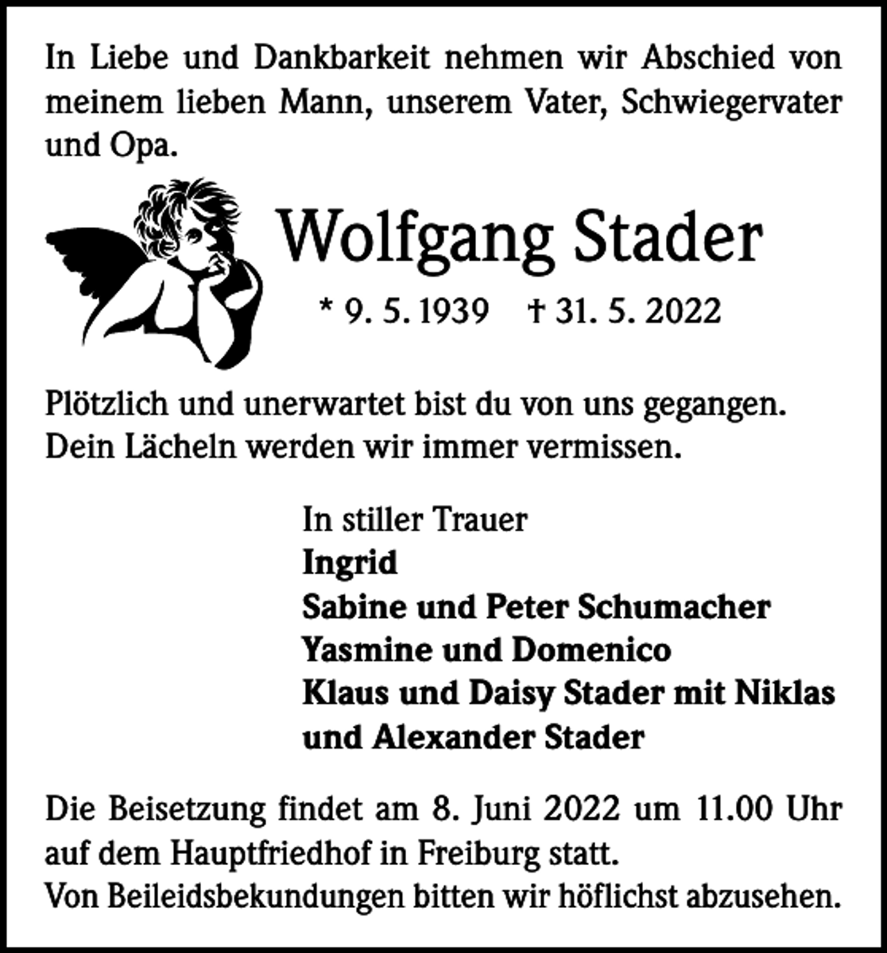 <p>In Liebe und Dankbarkeit nehmen wir Abschied von<br />meinem lieben Mann, unserem Vater, Schwiegervater<br />und Opa.</p><p>Wolfgang Stader<br />* 9. 5. 1939 † 31. 5. 2022<br />Plötzlich und unerwartet bist du von uns gegangen.<br />Dein Lächeln werden wir immer vermissen.<br />In stiller Trauer<br />Ingrid<br />Sabine und Peter Schumacher<br />Yasmine und Domenico<br />Klaus und Daisy Stader mit Niklas<br />und Alexander Stader<br />Die Beisetzung findet am 8. Juni 2022 um 11.00 Uhr<br />auf dem Hauptfriedhof in Freiburg statt.<br />Von Beileidsbekundungen bitten wir höflichst abzusehen.</p>