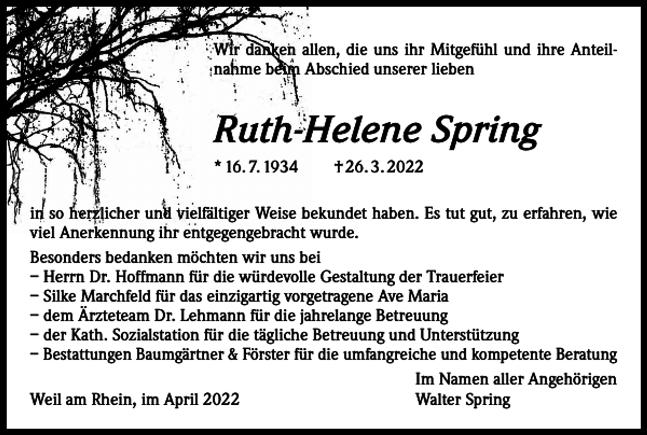 <p>Wir danken allen, die uns ihr Mitgefühl und ihre Anteilnahme beim Abschied unserer lieben</p><p>Ruth-Helene Spring<br />* 16. 7. 1934 † 26. 3. 2022<br />in so herzlicher und vielfältiger Weise bekundet haben. Es tut gut, zu erfahren, wie<br />viel Anerkennung ihr entgegengebracht wurde.<br />Besonders bedanken möchten wir uns bei<br />– Herrn Dr. Hoffmann für die würdevolle Gestaltung der Trauerfeier<br />– Silke Marchfeld für das einzigartig vorgetragene Ave Maria<br />– dem Ärzteteam Dr. Lehmann für die jahrelange Betreuung<br />– der Kath. Sozialstation für die tägliche Betreuung und Unterstützung<br />– Bestattungen Baumgärtner &amp; Förster für die umfangreiche und kompetente Beratung<br />Im Namen aller Angehörigen<br />Walter Spring<br />Weil am Rhein, im April 2022</p>