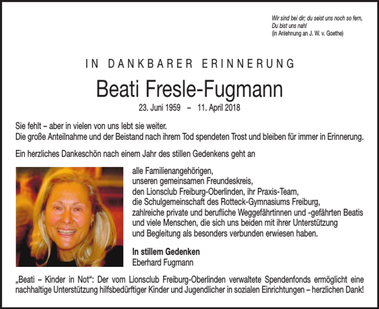 <p>Wir sind bei dir; du seist uns noch so fern,<br />Du bist uns nah!<br />(in Anlehnung an J. W. v. Goethe)</p><p>IN DANKBARER ERINNERUNG</p><p>Beati Fresle-Fugmann<br />23. Juni 1959 – 11. April 2018</p><p>Sie fehlt – aber in vielen von uns lebt sie weiter.<br />Die große Anteilnahme und der Beistand nach ihrem Tod spendeten Trost und bleiben für immer in Erinnerung.<br />Ein herzliches Dankeschön nach einem Jahr des stillen Gedenkens geht an<br />alle Familienangehörigen,<br />unseren gemeinsamen Freundeskreis,<br />den Lionsclub Freiburg-Oberlinden, ihr Praxis-Team,<br />die Schulgemeinschaft des Rotteck-Gymnasiums Freiburg,<br />zahlreiche private und berufliche Weggefährtinnen und -­ gefährten Beatis<br />und viele Menschen, die sich uns beiden mit ihrer U<br />­ nterstützung<br />und Begleitung als besonders verbunden erwiesen haben.<br />In stillem Gedenken<br />Eberhard Fugmann<br />„Beati – Kinder in Not“: Der vom Lionsclub Freiburg-Oberlinden verwaltete Spendenfonds ermöglicht eine<br />­nachhaltige Unterstützung hilfsbedürftiger Kinder und Jugendlicher in sozialen Einrichtungen – herzlichen Dank!</p>
