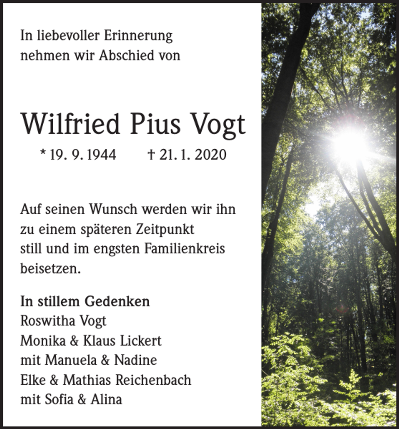 <p>In liebevoller Erinnerung<br />nehmen wir Abschied von</p><p>Wilfried Pius Vogt<br />* 19. 9. 1944 † 21. 1. 2020<br />Auf seinen Wunsch werden wir ihn<br />zu einem späteren Zeitpunkt<br />still und im engsten Familienkreis<br />beisetzen.<br />In stillem Gedenken<br />Roswitha Vogt<br />Monika &amp; Klaus Lickert<br />mit Manuela &amp; Nadine<br />Elke &amp; Mathias Reichenbach<br />mit Sofia &amp; Alina</p>