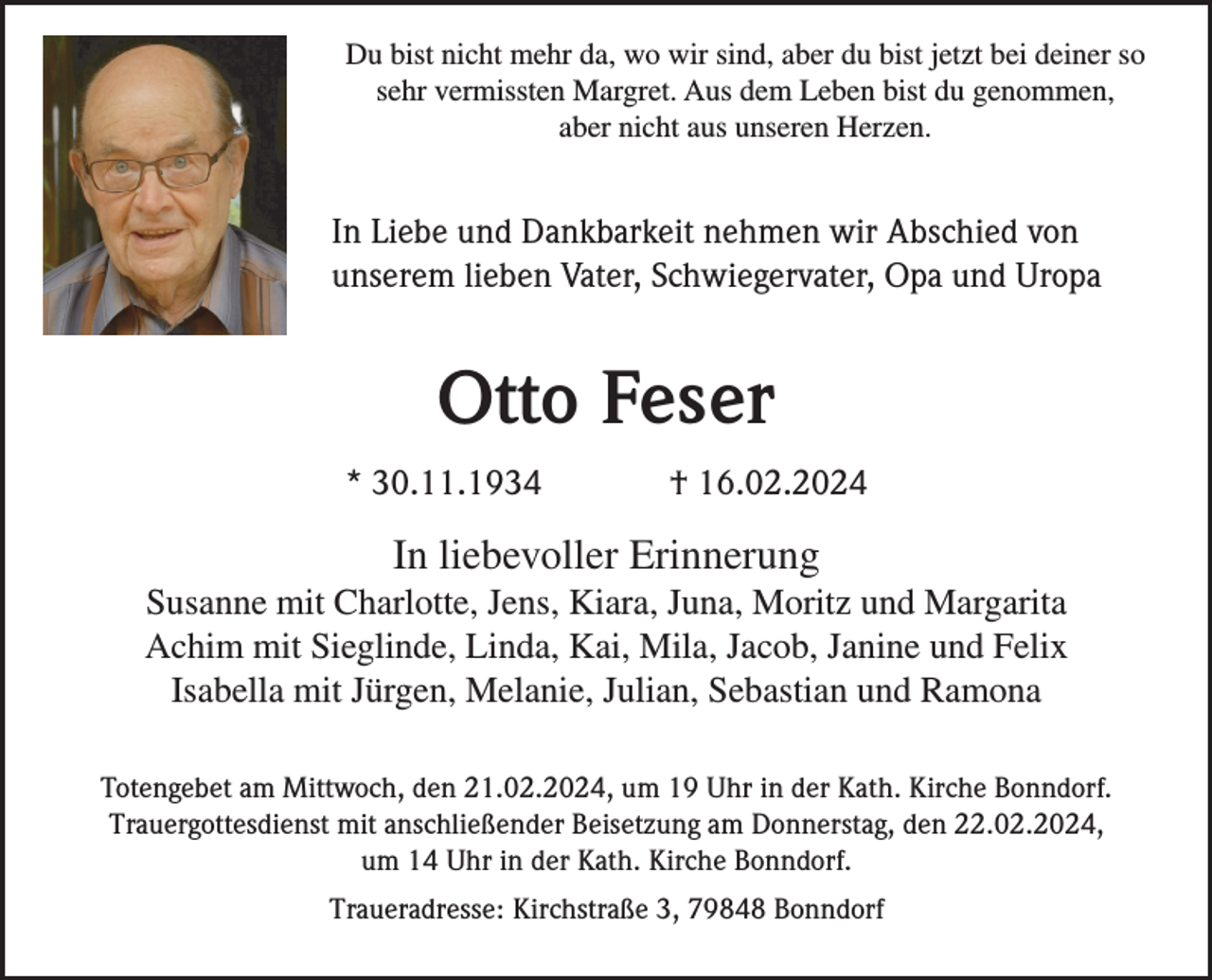 <p>Du bist nicht mehr da, wo wir sind, aber du bist jetzt bei deiner so<br />sehr vermissten Margret. Aus dem Leben bist du genommen,<br />aber nicht aus unseren Herzen.</p><p>In Liebe und Dankbarkeit nehmen wir Abschied von<br />unserem lieben Vater, Schwiegervater, Opa und Uropa</p><p>Otto Feser<br />* 30.11.1934</p><p>† 16.02.2024</p><p>In liebevoller Erinnerung<br />Susanne mit Charlotte, Jens, Kiara, Juna, Moritz und Margarita<br />Achim mit Sieglinde, Linda, Kai, Mila, Jacob, Janine und Felix<br />Isabella mit Jürgen, Melanie, Julian, Sebastian und Ramona<br />Totengebet am Mittwoch, den 21.02.2024, um 19 Uhr in der Kath. Kirche Bonndorf.<br />Trauergottesdienst mit anschließender Beisetzung am Donnerstag, den 22.02.2024,<br />um 14 Uhr in der Kath. Kirche Bonndorf.<br />Traueradresse: Kirchstraße 3, 79848 Bonndorf</p>