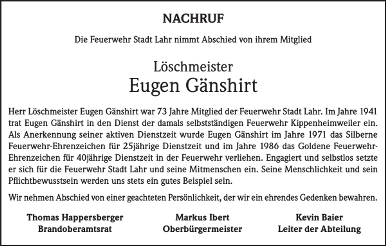 <p>NACHRUF<br />Die Feuerwehr Stadt Lahr nimmt Abschied von ihrem Mitglied</p><p>Löschmeister</p><p>Eugen Gänshirt<br />Herr Löschmeister Eugen Gänshirt war 73 Jahre Mitglied der Feuerwehr Stadt Lahr. Im Jahre 1941<br />trat Eugen Gänshirt in den Dienst der damals selbstständigen Feuerwehr Kippenheimweiler ein.<br />Als Anerkennung seiner aktiven Dienstzeit wurde Eugen Gänshirt im Jahre 1971 das Silberne<br />Feuerwehr-Ehrenzeichen für 25jährige Dienstzeit und im Jahre 1986 das Goldene FeuerwehrEhrenzeichen für 40jährige Dienstzeit in der Feuerwehr verliehen. Engagiert und selbstlos setzte<br />er sich für die Feuerwehr Stadt Lahr und seine Mitmenschen ein. Seine Menschlichkeit und sein<br />Pflichtbewusstsein werden uns stets ein gutes Beispiel sein.<br />Wir nehmen Abschied von einer geachteten Persönlichkeit, der wir ein ehrendes Gedenken bewahren.</p><p>Thomas Happersberger<br />Brandoberamtsrat</p><p>Markus Ibert<br />Oberbürgermeister</p><p>Kevin Baier<br />Leiter der Abteilung</p>