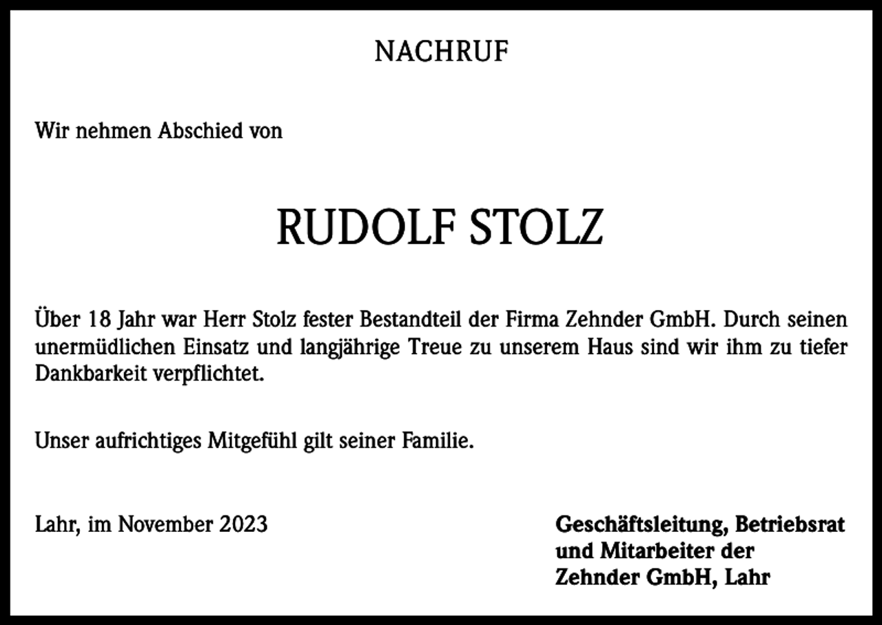 <p>NACHRUF<br />Wir nehmen Abschied von</p><p>RUDOLF STOLZ<br />Über 18 Jahr war Herr Stolz fester Bestandteil der Firma Zehnder GmbH. Durch seinen<br />unermüdlichen Einsatz und langjährige Treue zu unserem Haus sind wir ihm zu tiefer<br />Dankbarkeit verpflichtet.<br />Unser aufrichtiges Mitgefühl gilt seiner Familie.<br />Lahr, im November 2023 Geschäftsleitung, Betriebsrat<br />und Mitarbeiter der<br />Zehnder GmbH, Lahr</p>