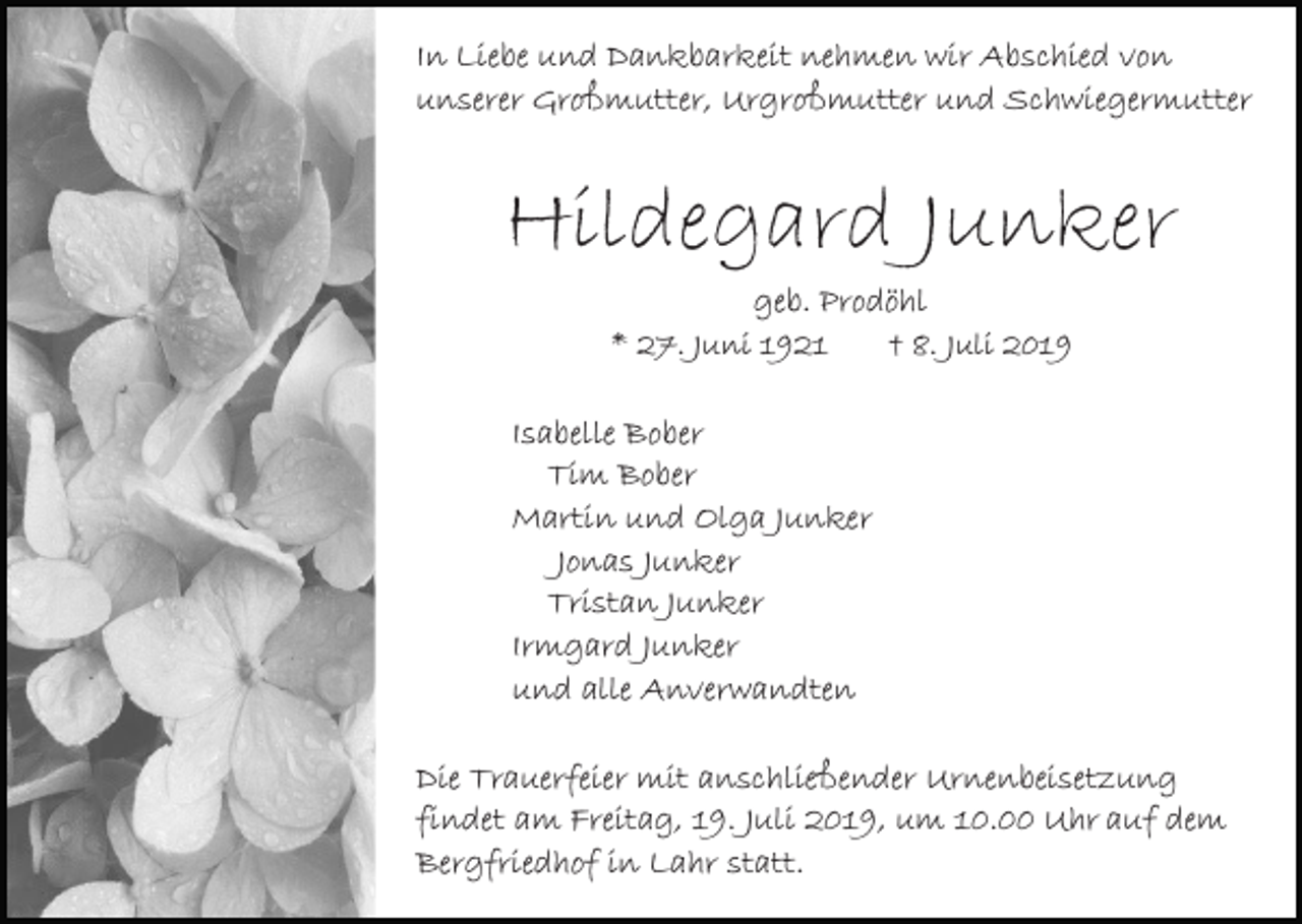 <p>In Liebe und Dankbarkeit nehmen wir Abschied von<br />unserer Großmutter, Urgroßmutter und Schwiegermutter</p><p>Hildegard Junker<br />geb. Prodöhl<br />* 27. Juni 1921<br />† 8. Juli 2019<br />Isabelle Bober<br />Tim Bober<br />Martin und Olga Junker<br />Jonas Junker<br />Tristan Junker<br />Irmgard Junker<br />und alle Anverwandten<br />Die Trauerfeier mit anschließender Urnenbeisetzung<br />findet am Freitag, 19. Juli 2019, um 10.00 Uhr auf dem<br />Bergfriedhof in Lahr statt.</p>