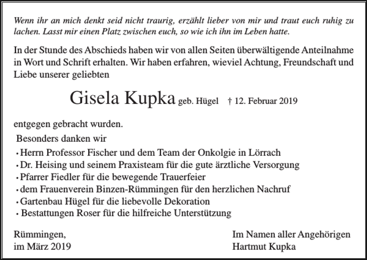 <p>Wenn ihr an mich denkt seid nicht traurig, erzählt lieber von mir und traut euch ruhig zu<br />lachen. Lasst mir einen Platz zwischen euch, so wie ich ihn im Leben hatte.</p><p>In der Stunde des Abschieds haben wir von allen Seiten überwältigende Anteilnahme<br />in Wort und Schrift erhalten. Wir haben erfahren, wieviel Achtung, Freundschaft und<br />Liebe unserer geliebten</p><p>Gisela Kupka geb. Hügel</p><p>† 12. Februar 2019</p><p>entgegen gebracht wurden.<br />Besonders danken wir<br />• Herrn Professor Fischer und dem Team der Onkolgie in Lörrach<br />• Dr. Heising und seinem Praxisteam für die gute ärztliche Versorgung<br />• Pfarrer Fiedler für die bewegende Trauerfeier<br />• dem Frauenverein Binzen-Rümmingen für den herzlichen Nachruf<br />• Gartenbau Hügel für die liebevolle Dekoration<br />• Bestattungen Roser für die hilfreiche Unterstützung<br />Rümmingen,<br />im März 2019</p><p>Im Namen aller Angehörigen<br />Hartmut Kupka</p>