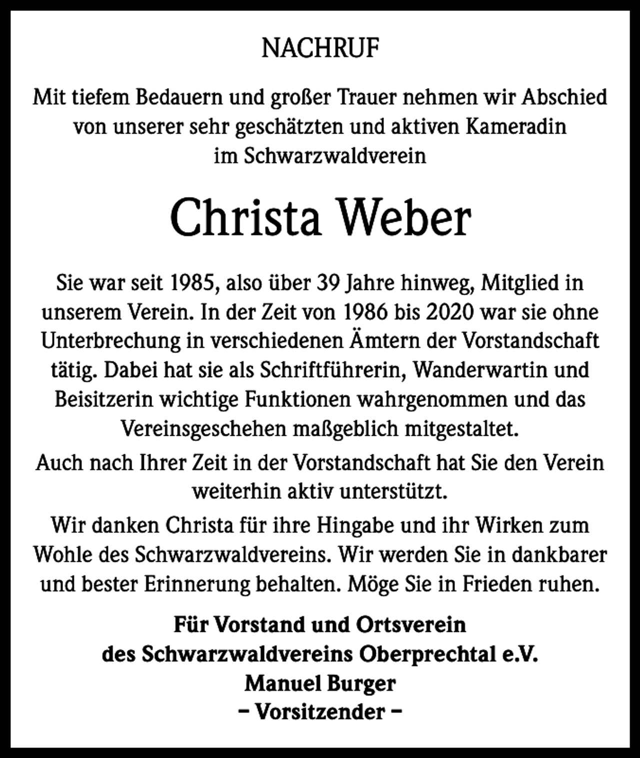 <p>NACHRUF<br />Mit tiefem Bedauern und großer Trauer nehmen wir Abschied<br />von unserer sehr geschätzten und aktiven Kameradin<br />im Schwarzwaldverein</p><p>Christa Weber<br />Sie war seit 1985, also über 39 Jahre hinweg, Mitglied in<br />unserem Verein. In der Zeit von 1986 bis 2020 war sie ohne<br />Unterbrechung in verschiedenen Ämtern der Vorstandschaft<br />tätig. Dabei hat sie als Schriftführerin, Wanderwartin und<br />Beisitzerin wichtige Funktionen wahrgenommen und das<br />Vereinsgeschehen maßgeblich mitgestaltet.<br />Auch nach Ihrer Zeit in der Vorstandschaft hat Sie den Verein<br />weiterhin aktiv unterstützt.<br />Wir danken Christa für ihre Hingabe und ihr Wirken zum<br />Wohle des Schwarzwaldvereins. Wir werden Sie in dankbarer<br />und bester Erinnerung behalten. Möge Sie in Frieden ruhen.<br />Für Vorstand und Ortsverein<br />des Schwarzwaldvereins Oberprechtal e.V.<br />Manuel Burger<br />– Vorsitzender –</p>