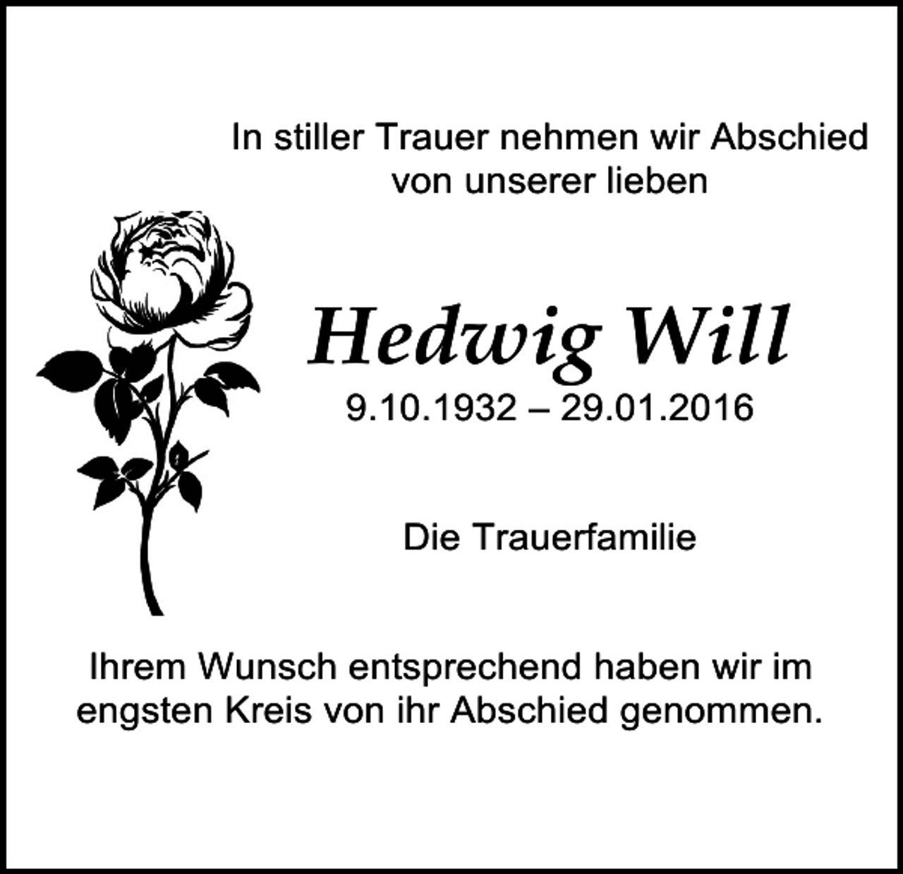 <p>e scherenschnitt</p><p>In stiller Trauer nehmen wir Abschied<br />von unserer lieben</p><p>Hedwig Will<br />9.10.1932 – 29.01.2016<br />Die Trauerfamilie</p><p>e scherenschnitt<br />4<br />Ihrem Wunsch<br />entsprechend haben wir im<br />engsten Kreis von ihr Abschied genommen.</p>