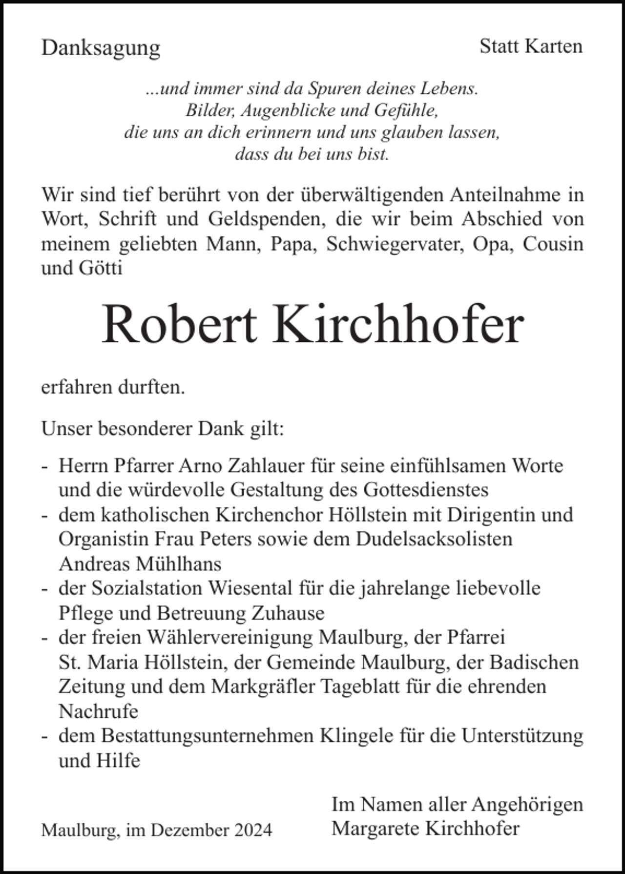 <p>Danksagung</p><p>Statt Karten</p><p>...und immer sind da Spuren deines Lebens.<br />Bilder, Augenblicke und Gefühle,<br />die uns an dich erinnern und uns glauben lassen,<br />dass du bei uns bist.</p><p>Wir sind tief berührt von der überwältigenden Anteilnahme in<br />Wort, Schrift und Geldspenden, die wir beim Abschied von<br />meinem geliebten Mann, Papa, Schwiegervater, Opa, Cousin<br />und Götti</p><p>Robert Kirchhofer<br />erfahren durften.<br />Unser besonderer Dank gilt:<br />- Herrn Pfarrer Arno Zahlauer für seine einfühlsamen Worte<br />und die würdevolle Gestaltung des Gottesdienstes<br />- dem katholischen Kirchenchor Höllstein mit Dirigentin und<br />Organistin Frau Peters sowie dem Dudelsacksolisten<br />Andreas Mühlhans<br />- der Sozialstation Wiesental für die jahrelange liebevolle<br />Pflege und Betreuung Zuhause<br />- der freien Wählervereinigung Maulburg, der Pfarrei<br />St. Maria Höllstein, der Gemeinde Maulburg, der Badischen<br />Zeitung und dem Markgräfler Tageblatt für die ehrenden<br />Nachrufe<br />- dem Bestattungsunternehmen Klingele für die Unterstützung<br />und Hilfe<br />Maulburg, im Dezember 2024</p><p>Im Namen aller Angehörigen<br />Margarete Kirchhofer</p>