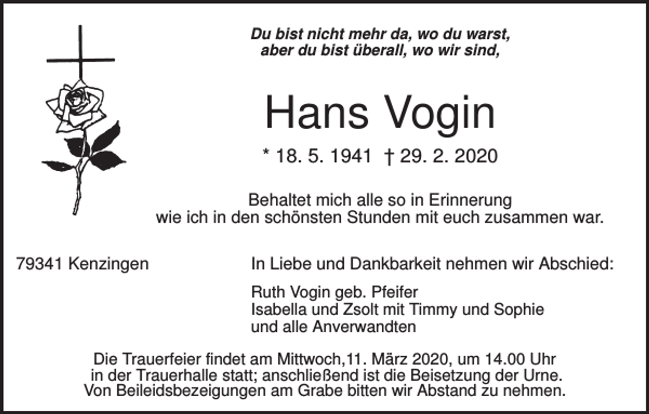 <p>Du bist nicht mehr da, wo du warst,<br />aber du bist überall, wo wir sind,</p><p>Hans Vogin<br />* 18. 5. 1941 † 29. 2. 2020<br />Behaltet mich alle so in Erinnerung<br />wie ich in den schönsten Stunden mit euch zusammen war.<br />79341 Kenzingen</p><p>In Liebe und Dankbarkeit nehmen wir Abschied:<br />Ruth Vogin geb. Pfeifer<br />Isabella und Zsolt mit Timmy und Sophie<br />und alle Anverwandten</p><p>Die Trauerfeier findet am Mittwoch,11. März 2020, um 14.00 Uhr<br />in der Trauerhalle statt; anschließend ist die Beisetzung der Urne.<br />Von Beileidsbezeigungen am Grabe bitten wir Abstand zu nehmen.</p>