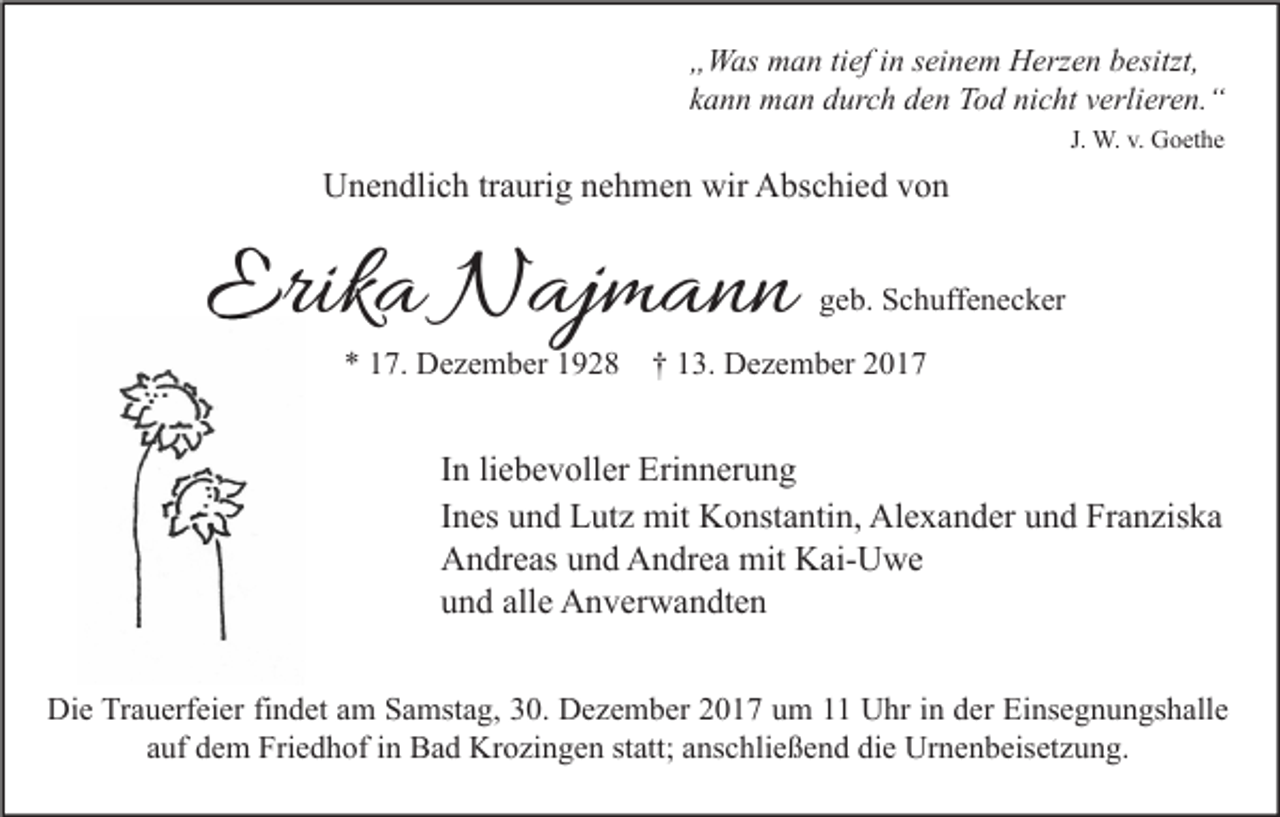 <p>„ W as man<br />„Was<br />m a n titief<br />ef iin<br />n sseinem<br />ei n e m Herzen<br />H erz e n bbesitzt,<br />esitzt,<br />kkann<br />a n n man<br />m a n durch<br />d ur c h den<br />d e n Tod<br />T o d nicht<br />ni c ht vverlieren.“<br />erli er e n. “<br />J. W.<br />W. v.<br />v. Goethe<br />G o et h e</p><p>wir AAbschied<br />UUnendlich<br />n e n dli c h trtraurig<br />a uri g nnehmen<br />e h m e n wir<br />bs c hi e d vvon<br />on</p><p>Erika<br />Erik<br />a Najmann<br />N aj m a n n</p><p>ggeb.<br />e b. Schuffenecker<br />S c h uff e n e c k er</p><p>** 17.<br />1 7. Dezember<br />D e z e m b er 1928<br />1 9 2 8 †† 13.<br />1 3. Dezember<br />D e z e m b er</p><p>I n li<br />In<br />liebevoller<br />e b e v oll er Erinnerung<br />Eri n n er u n g<br />IInes<br />n es und<br />u n d Lutz<br />L ut z mit<br />mit Konstantin,<br />K o nst a nti n, Alexander<br />Al e x a n d er und<br />u n d Franziska<br />Fr a n zis k a<br />AAndreas<br />n dr e as uund<br />n d AAndrea<br />n dr e a mit<br />mit KKai-Uwe<br />ai- U w e<br />uund<br />n d all<br />e Anverwandten<br />A n v er w a n dt e n<br />alle<br />Die<br />Di<br />e TrTrauerfeier<br />a u erf ei er fifindet<br />n d et aam<br />m SSamstag,<br />a mst a g, 330.<br />0. DDezember<br />e z e m b er 22017<br />0 1 7 uum<br />m 11 UUhr<br />hr i in<br />n dder<br />er EiEinsegnungshalle<br />ns e g n u n gs h all e<br />a uf dem<br />d e m Friedhof<br />Fri e d h of iinn Bad<br />B a d Krozingen<br />Kr o zi n g e n ststatt;<br />att; aanschließend<br />ns c hli e ß e n d die<br />di e Urnenbeisetzung.<br />Ur n e n b eis et z u n g.<br />auf</p>