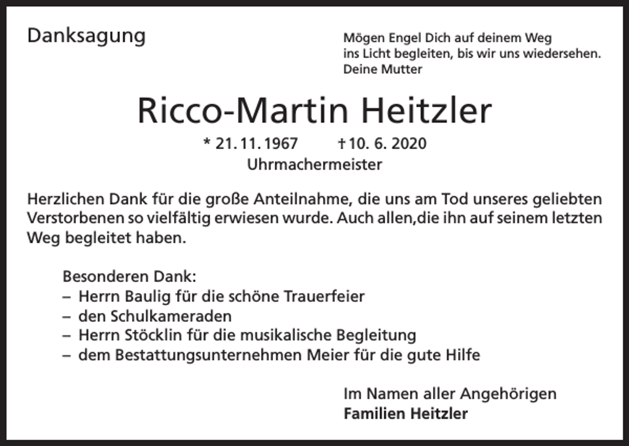 <p>Danksagung<br />Mögen Engel Dich auf deinem Weg</p><p>ins Licht begleiten, bis wir uns wiedersehen.<br />Deine Mutter</p><p>Ricco-Martin Heitzler<br />* 21. 11. 1967<br />† 10. 6. 2020<br />Uhrmachermeister<br />Herzlichen Dank für die große Anteilnahme, die uns am Tod unseres geliebten<br />Verstorbenen so vielfältig erwiesen wurde. Auch allen,die ihn auf seinem letzten<br />Weg begleitet haben.<br />Besonderen Dank:<br />– Herrn Baulig für die schöne Trauerfeier<br />– den Schulkameraden<br />– Herrn Stöcklin für die musikalische Begleitung<br />– dem Bestattungsunternehmen Meier für die gute Hilfe<br />Im Namen aller Angehörigen<br />Familien Heitzler</p>