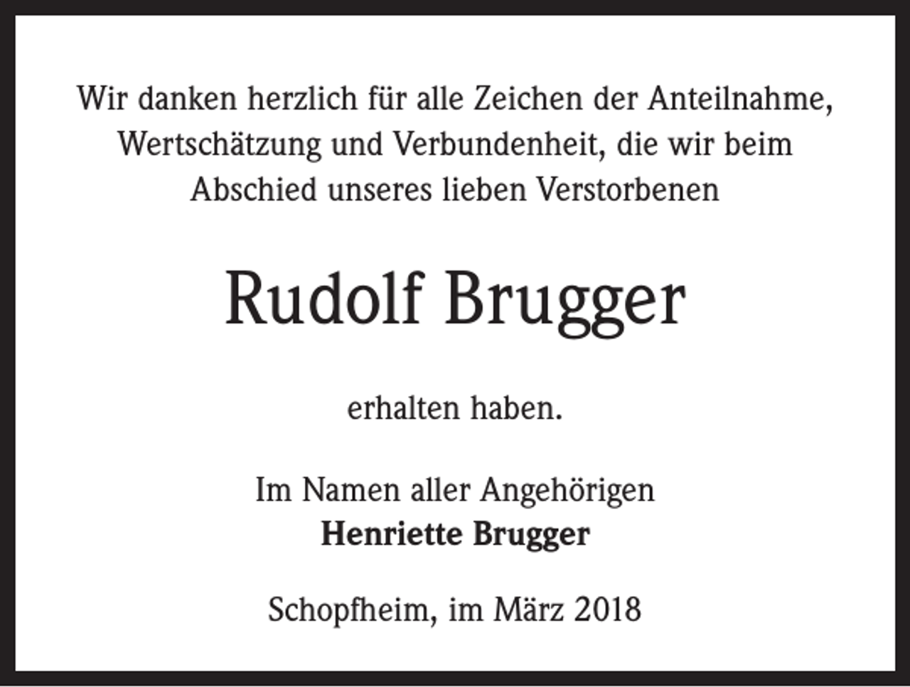 <p>Wir danken herzlich für alle Zeichen der Anteilnahme,<br />Wertschätzung und Verbundenheit, die wir beim<br />Abschied unseres lieben Verstorbenen</p><p>Rudolf Brugger<br />erhalten haben.<br />Im Namen aller Angehörigen<br />Henriette Brugger<br />Schopfheim, im März 2018</p>
