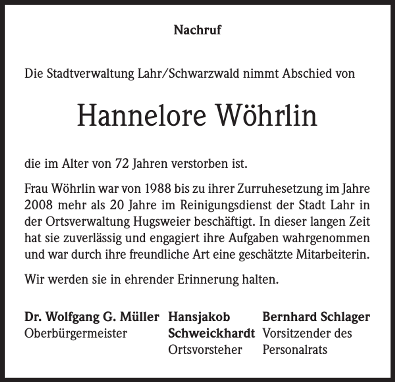 <p>Nachruf<br />Die Stadtverwaltung Lahr/Schwarzwald nimmt Abschied von</p><p>Hannelore Wöhrlin<br />die im Alter von 72 Jahren verstorben ist.<br />Frau Wöhrlin war von 1988 bis zu ihrer Zurruhesetzung im Jahre<br />2008 mehr als 20 Jahre im Reinigungsdienst der Stadt Lahr in<br />der Ortsverwaltung Hugsweier beschäftigt. In dieser langen Zeit<br />hat sie zuverlässig und engagiert ihre Aufgaben wahrgenommen<br />und war durch ihre freundliche Art eine geschätzte Mitarbeiterin.<br />Wir werden sie in ehrender Erinnerung halten.<br />Dr. Wolfgang G. Müller Hansjakob<br />Bernhard Schlager<br />Oberbürgermeister<br />Schweickhardt Vorsitzender des</p><p>Ortsvorsteher Personalrats</p>