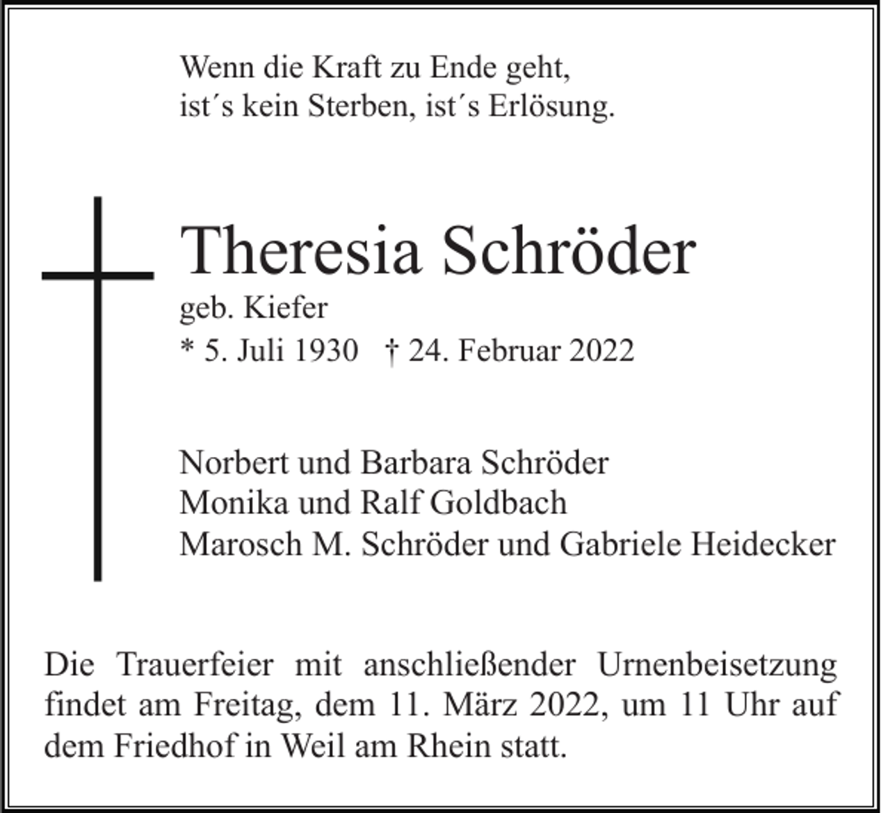 <p>Wenn die Kraft zu Ende geht,<br />ist´s kein Sterben, ist´s Erlösung.</p><p>Theresia Schröder<br />geb. Kiefer<br />* 5. Juli 1930 † 24. Februar 2022</p><p>Norbert und Barbara Schröder<br />Monika und Ralf Goldbach<br />Marosch M. Schröder und Gabriele Heidecker<br />Die Trauerfeier mit anschließender Urnenbeisetzung<br />findet am Freitag, dem 11. März 2022, um 11 Uhr auf<br />dem Friedhof in Weil am Rhein statt.</p>