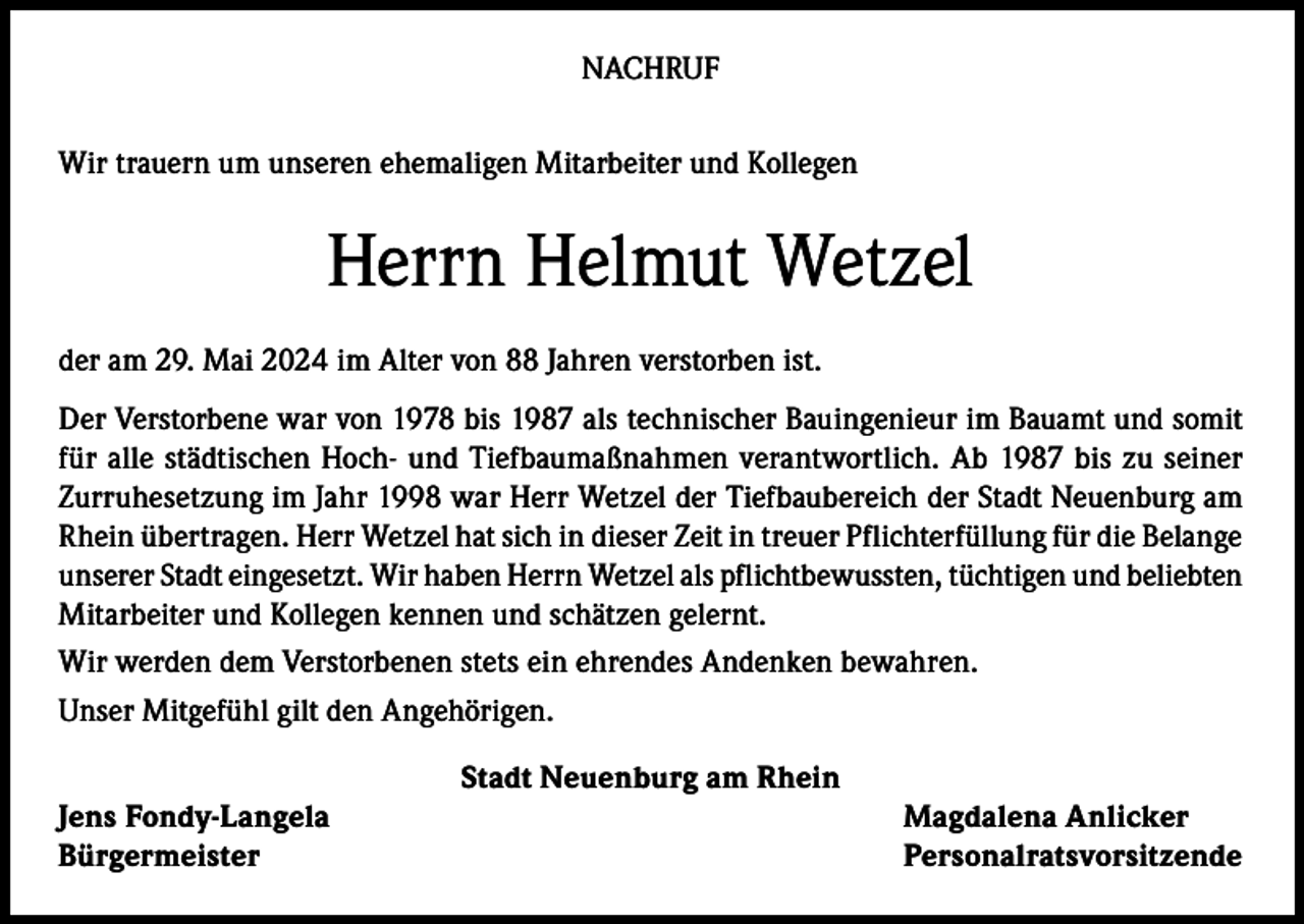 <p>NACHRUF<br />Wir trauern um unseren ehemaligen Mitarbeiter und Kollegen</p><p>Herrn Helmut Wetzel<br />der am 29. Mai 2024 im Alter von 88 Jahren verstorben ist.<br />Der Verstorbene war von 1978 bis 1987 als technischer Bauingenieur im Bauamt und somit<br />für alle städtischen Hoch- und Tiefbaumaßnahmen verantwortlich. Ab 1987 bis zu seiner<br />Zurruhesetzung im Jahr 1998 war Herr Wetzel der Tiefbaubereich der Stadt Neuenburg am<br />Rhein übertragen. Herr Wetzel hat sich in dieser Zeit in treuer Pflichterfüllung für die Belange<br />unserer Stadt eingesetzt. Wir haben Herrn Wetzel als pflichtbewussten, tüchtigen und beliebten<br />Mitarbeiter und Kollegen kennen und schätzen gelernt.<br />Wir werden dem Verstorbenen stets ein ehrendes Andenken bewahren.<br />Unser Mitgefühl gilt den Angehörigen.<br />Stadt Neuenburg am Rhein<br />Jens Fondy-Langela<br />Magdalena Anlicker<br />Bürgermeister Personalratsvorsitzende</p>