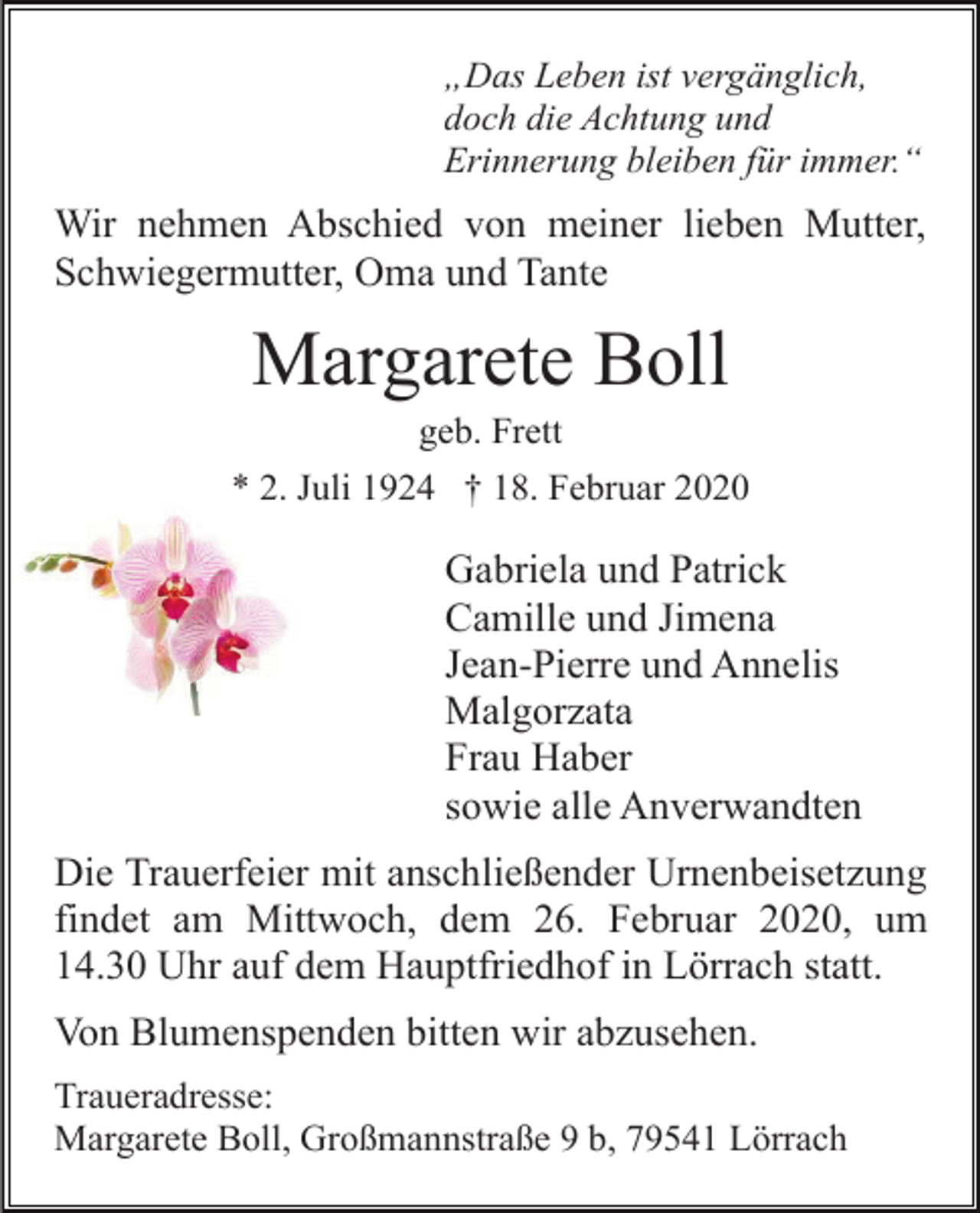 <p>„Das Leben ist vergänglich,<br />doch die Achtung und<br />Erinnerung bleiben für immer.“</p><p>Wir nehmen Abschied von meiner lieben Mutter,<br />Schwiegermutter, Oma und Tante</p><p>Margarete Boll<br />geb. Frett<br />* 2. Juli 1924 † 18. Februar 2020</p><p>Gabriela und Patrick<br />Camille und Jimena<br />Jean-Pierre und Annelis<br />Malgorzata<br />Frau Haber<br />sowie alle Anverwandten<br />Die Trauerfeier mit anschließender Urnenbeisetzung<br />findet am Mittwoch, dem 26. Februar 2020, um<br />14.30 Uhr auf dem Hauptfriedhof in Lörrach statt.<br />Von Blumenspenden bitten wir abzusehen.<br />Traueradresse:<br />Margarete Boll, Großmannstraße 9 b, 79541 Lörrach</p>