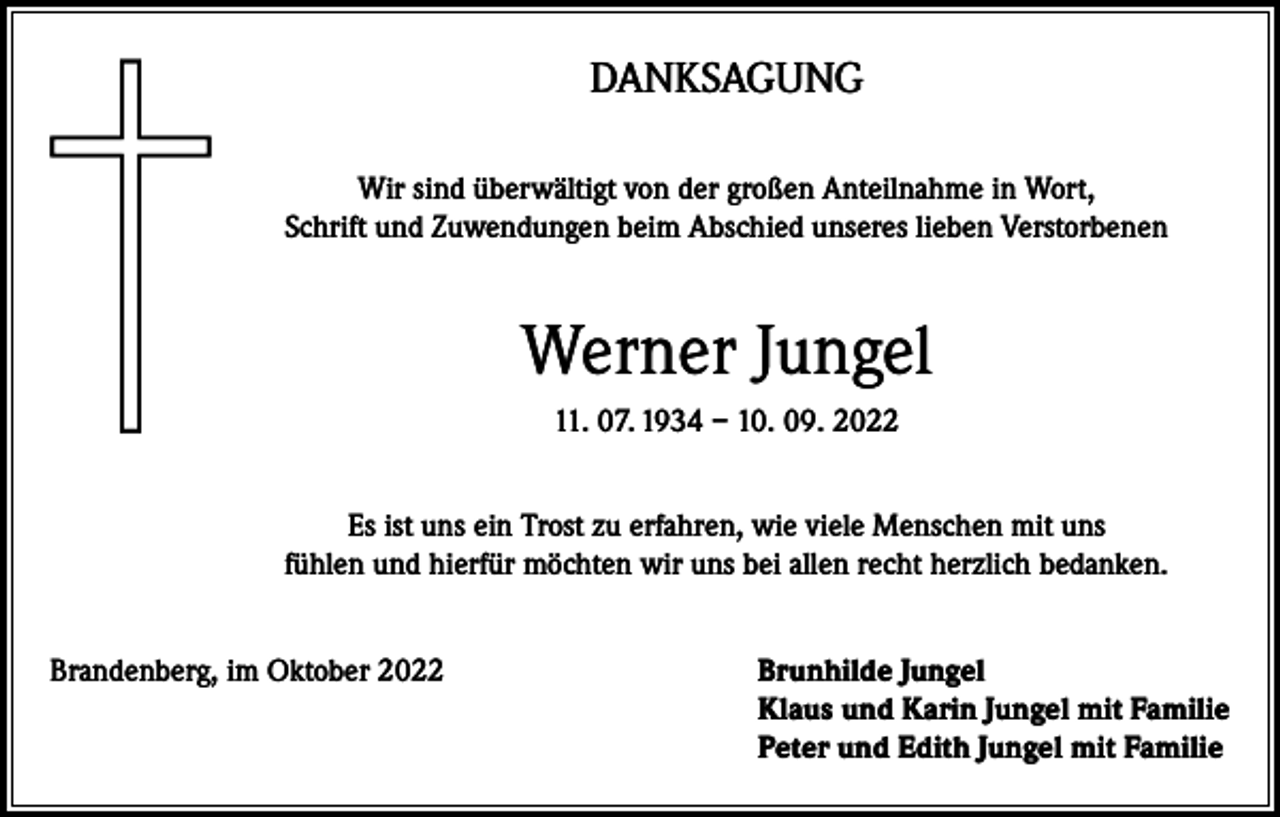 <p>DANKSAGUNG<br />Wir sind überwältigt von der großen Anteilnahme in Wort,<br />Schrift und Zuwendungen beim Abschied unseres lieben Verstorbenen</p><p>Werner Jungel<br />11. 07. 1934 – 10. 09. 2022<br />Es ist uns ein Trost zu erfahren, wie viele Menschen mit uns<br />fühlen und hierfür möchten wir uns bei allen recht herzlich bedanken.<br />Brandenberg, im Oktober 2022 Brunhilde Jungel<br />Klaus und Karin Jungel mit Familie<br />Peter und Edith Jungel mit Familie</p>