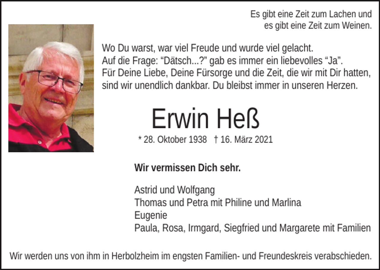 <p>Es gibt eine Zeit zum Lachen und<br />es gibt eine Zeit zum Weinen.</p><p>Wo Du warst, war viel Freude und wurde viel gelacht.<br />Auf die Frage: “Dätsch...?” gab es immer ein liebevolles “Ja”.<br />Für Deine Liebe, Deine Fürsorge und die Zeit, die wir mit Dir hatten,<br />sind wir unendlich dankbar. Du bleibst immer in unseren Herzen.</p><p>Erwin Heß</p><p>* 28. Oktober 1938 † 16. März 2021</p><p>Wir vermissen Dich sehr.<br />Astrid und Wolfgang<br />Thomas und Petra mit Philine und Marlina<br />Eugenie<br />Paula, Rosa, Irmgard, Siegfried und Margarete mit Familien<br />Wir werden uns von ihm in Herbolzheim im engsten Familien- und Freundeskreis verabschieden.</p>