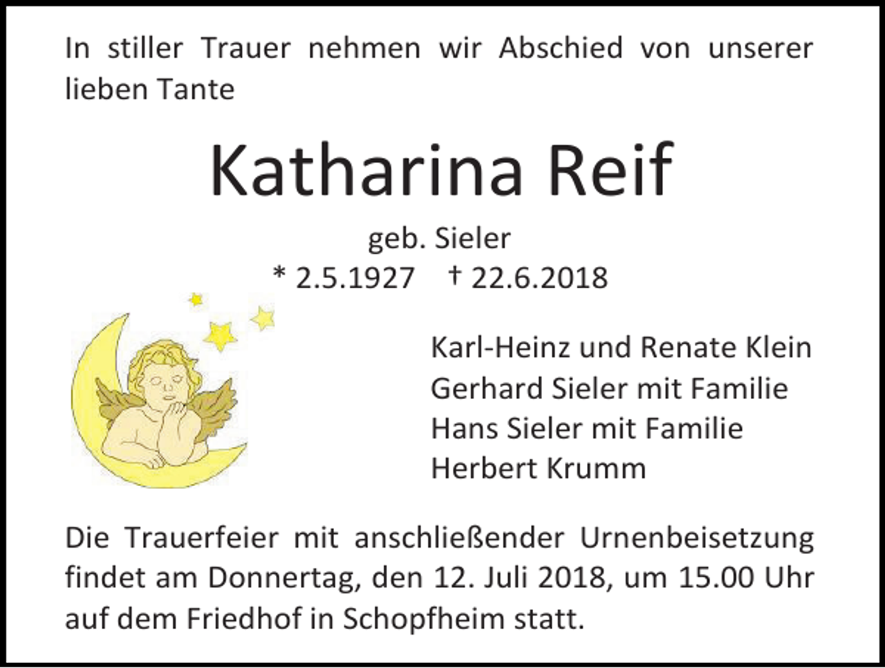 <p>In stiller Trauer nehmen wir Abschied von unserer<br />lieben Tante</p><p>Katharina Reif<br />geb. Sieler<br />* 2.5.1927 † 22.6.2018<br />Karl-Heinz und Renate Klein<br />Gerhard Sieler mit Familie<br />Hans Sieler mit Familie<br />Herbert Krumm<br />Die Trauerfeier mit anschließender Urnenbeisetzung<br />findet am Donnertag, den 12. Juli 2018, um 15.00 Uhr<br />auf dem Friedhof in Schopfheim statt.</p>