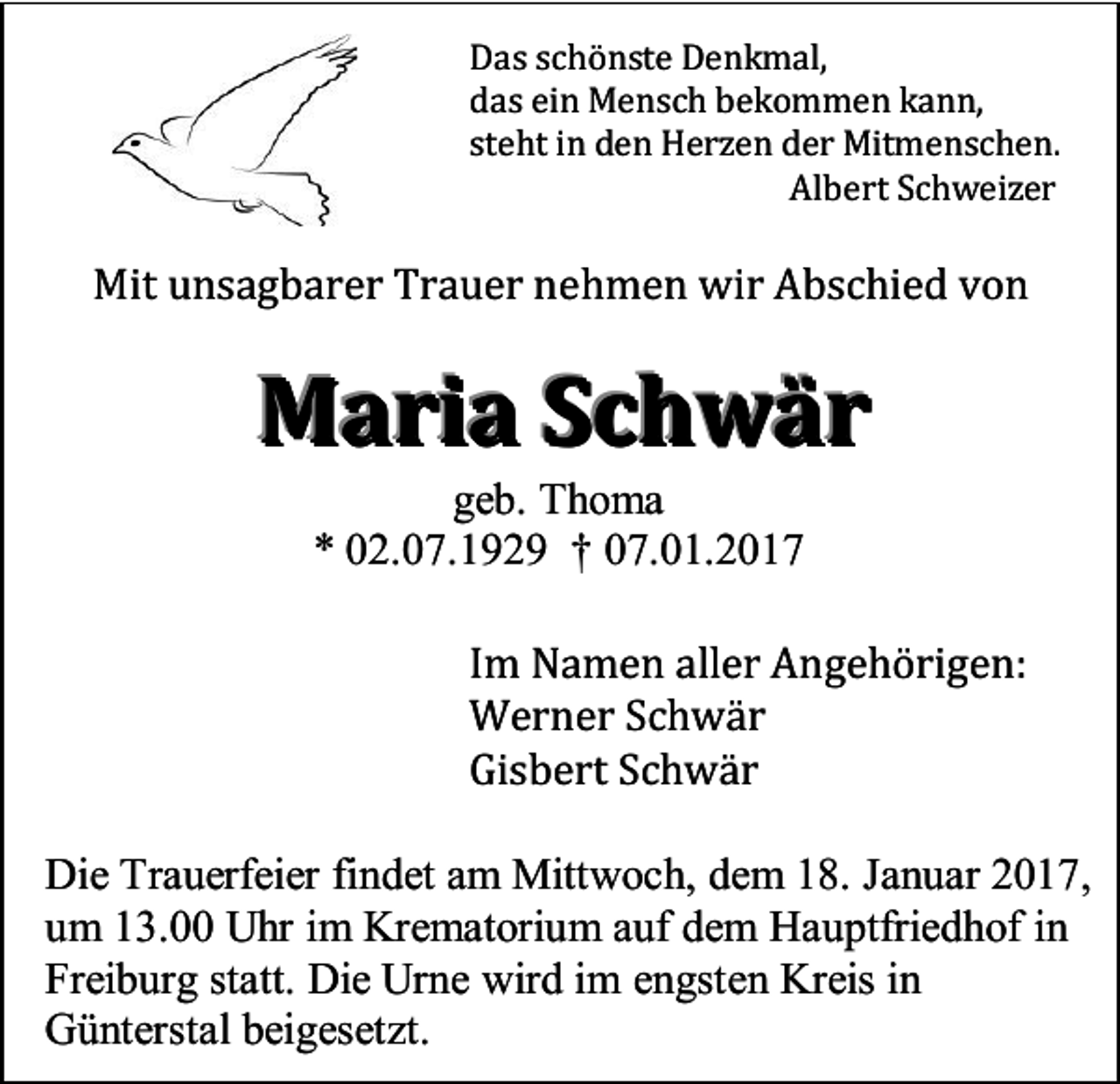 <p>Das schönste Denkmal,<br />das ein Mensch bekommen kann,<br />steht in den Herzen der Mitmenschen.<br />Albert Schweizer</p><p>Mit unsagbarer Trauer nehmen wir Abschied von</p><p>Maria Schwär<br />geb. Thoma<br />* 02.07.1929 † 07.01.2017<br />Im Namen aller Angehörigen:<br />Werner Schwär<br />Gisbert Schwär<br />Die Trauerfeier findet am Mittwoch, dem 18. Januar 2017,<br />um 13.00 Uhr im Krematorium auf dem Hauptfriedhof in<br />Freiburg statt. Die Urne wird im engsten Kreis in<br />Günterstal beigesetzt.</p>