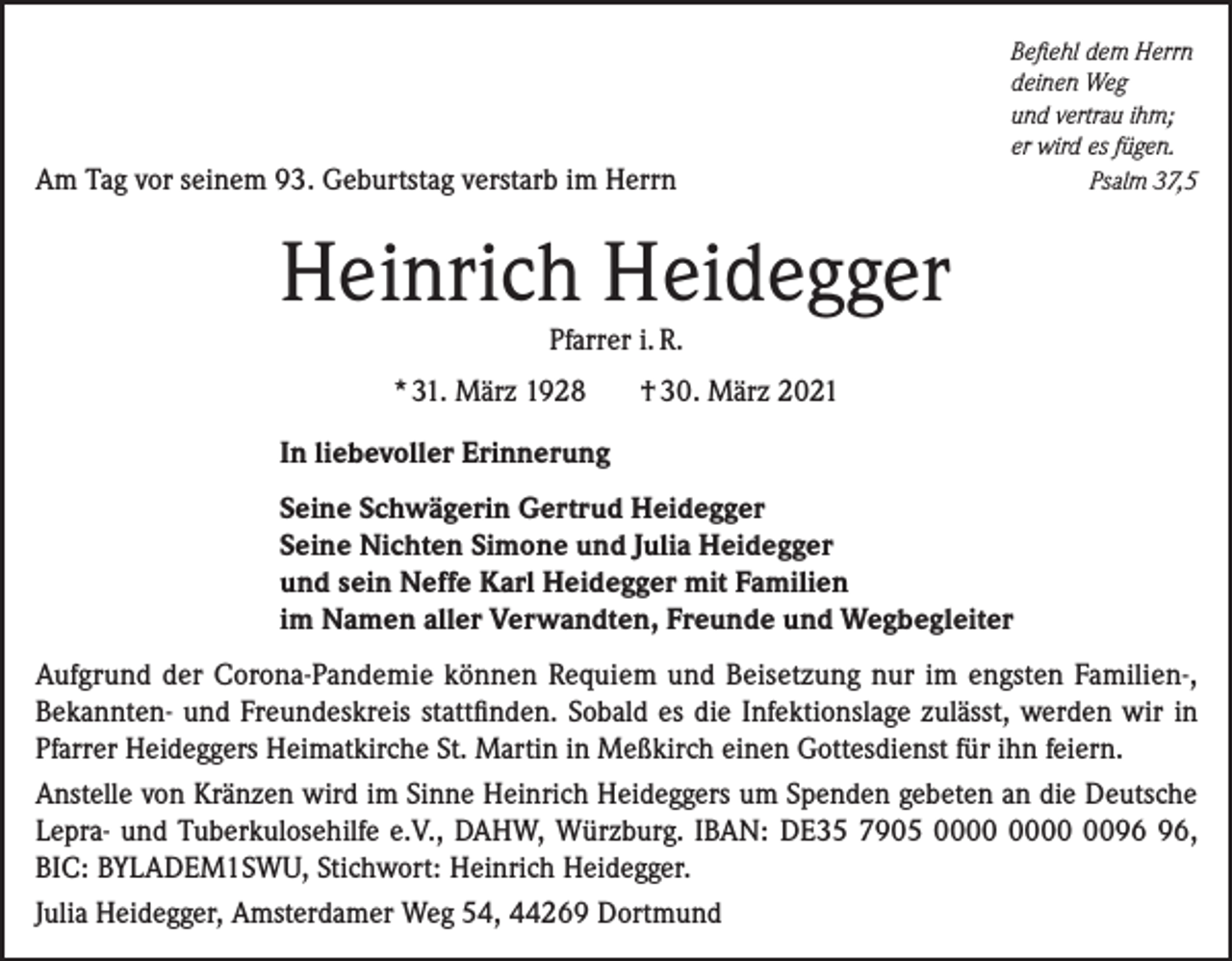 <p>Am Tag vor seinem 93. Geburtstag verstarb im Herrn</p><p>Befiehl dem Herrn<br />deinen Weg<br />und vertrau ihm;<br />er wird es fügen.</p><p>Psalm 37,5</p><p>Heinrich Heidegger<br />Pfarrer i. R.<br />* 31. März 1928</p><p>† 30. März 2021</p><p>In liebevoller Erinnerung<br />Seine Schwägerin Gertrud Heidegger<br />Seine Nichten Simone und Julia Heidegger<br />und sein Neffe Karl Heidegger mit Familien<br />im Namen aller Verwandten, Freunde und Wegbegleiter<br />Aufgrund der Corona-Pandemie können Requiem und Beisetzung nur im engsten Familien-,<br />Bekannten- und Freundeskreis stattfinden. Sobald es die Infektionslage zulässt, werden wir in<br />Pfarrer Heideggers Heimatkirche St. Martin in Meßkirch einen Gottesdienst für ihn feiern.<br />Anstelle von Kränzen wird im Sinne Heinrich Heideggers um Spenden gebeten an die Deutsche<br />Lepra- und Tuberkulosehilfe e.V., DAHW, Würzburg. IBAN: DE35 7905 00,<br />BIC: BYLADEM1SWU, Stichwort: Heinrich Heidegger.<br />Julia Heidegger, Amsterdamer Weg 54, 44269 Dortmund</p>