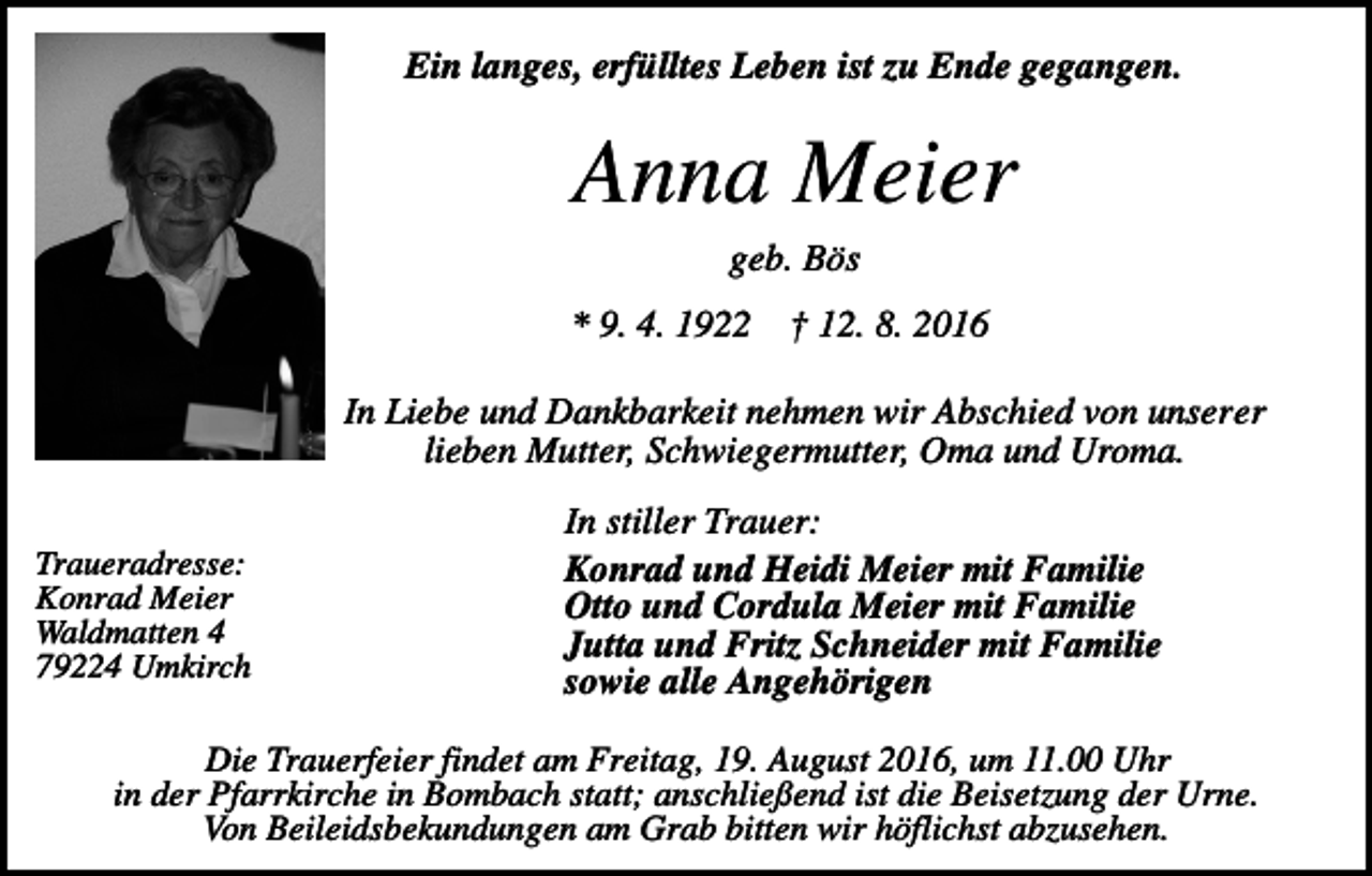 <p>Ein langes, erfülltes Leben ist zu Ende gegangen.</p><p>Anna Meier<br />geb. Bös<br />* 9. 4. 1922</p><p>† 12. 8. 2016</p><p>In Liebe und Dankbarkeit nehmen wir Abschied von unserer<br />lieben Mutter, Schwiegermutter, Oma und Uroma.<br />Traueradresse:<br />Konrad Meier<br />Waldmatten 4<br />79224 Umkirch</p><p>In stiller Trauer:<br />Konrad und Heidi Meier mit Familie<br />Otto und Cordula Meier mit Familie<br />Jutta und Fritz Schneider mit Familie<br />sowie alle Angehörigen</p><p>Die Trauerfeier findet am Freitag, 19. August 2016, um 11.00 Uhr<br />in der Pfarrkirche in Bombach statt; anschließend ist die Beisetzung der Urne.<br />Von Beileidsbekundungen am Grab bitten wir höflichst abzusehen.</p>