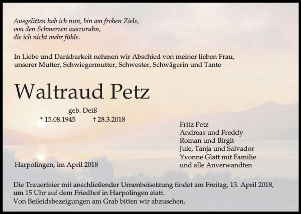 <p>Ausgelitten hab ich nun, bin am frohen Ziele,<br />von den Schmerzen auszuruhn,<br />die ich nicht mehr fühle.<br />In Liebe und Dankbarkeit nehmen wir Abschied von meiner lieben Frau,<br />unserer Mutter, Schwiegermutter, Schwester, Schwägerin und Tante</p><p>Waltraud Petz<br />geb. Deiß<br />* 15.08.1945<br />† 28.3.2018</p><p>Harpolingen, im April 2018</p><p>Fritz Petz<br />Andreas und Freddy<br />Roman und Birgit<br />Jule, Tanja und Salvador<br />Yvonne Glatt mit Familie<br />und alle Anverwandten</p><p>Die Trauerfeier mit anschließender Urnenbeisetzung findet am Freitag, 13. April 2018,<br />um 15 Uhr auf dem Friedhof in Harpolingen statt.<br />Von Beileidsbezeigungen am Grab bitten wir abzusehen.</p>