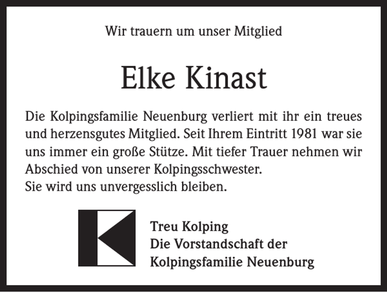 <p>Wir trauern um unser Mitglied</p><p>Elke Kinast<br />Die Kolpingsfamilie Neuenburg verliert mit ihr ein treues<br />und herzensgutes Mitglied. Seit Ihrem Eintritt 1981 war sie<br />uns immer ein große Stütze. Mit tiefer Trauer nehmen wir<br />Abschied von unserer Kolpingsschwester.<br />Sie wird uns unvergesslich bleiben.<br />Treu Kolping<br />Die Vorstandschaft der<br />Kolpingsfamilie Neuenburg</p>