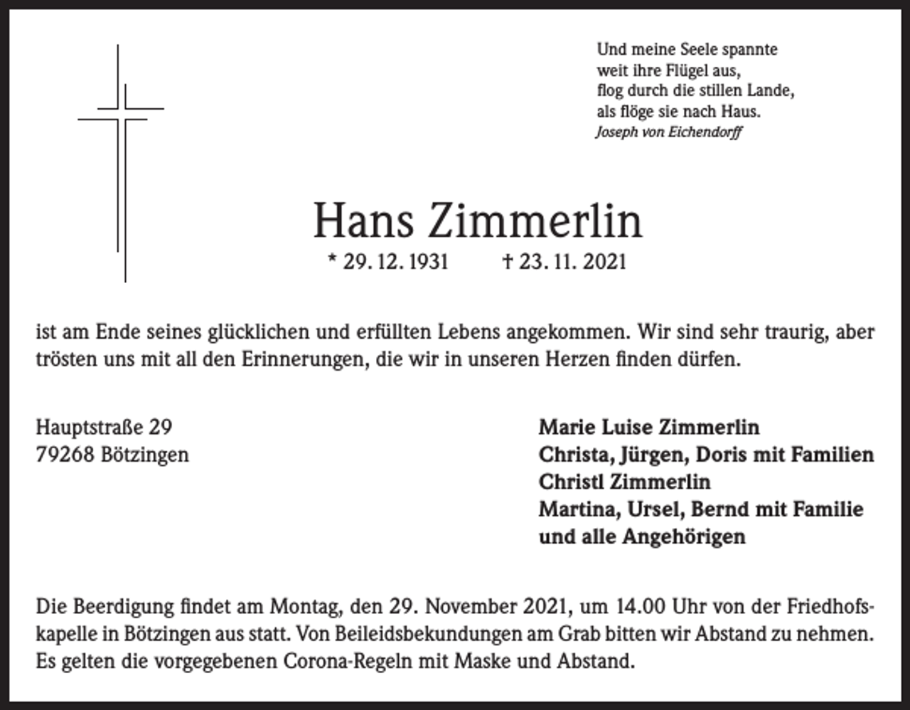 <p>Und meine Seele spannte<br />weit ihre Flügel aus,<br />flog durch die stillen Lande,<br />als flöge sie nach Haus.<br />Joseph von Eichendorff</p><p>Hans Zimmerlin<br />* 29. 12. 1931</p><p>† 23. 11. 2021</p><p>ist am Ende seines glücklichen und erfüllten Lebens angekommen. Wir sind sehr traurig, aber<br />trösten uns mit all den Erinnerungen, die wir in unseren Herzen finden dürfen.<br />Hauptstraße 29<br />Marie Luise Zimmerlin<br />79268 Bötzingen Christa, Jürgen, Doris mit Familien<br />Christl Zimmerlin<br />Martina, Ursel, Bernd mit Familie<br />und alle Angehörigen<br />Die Beerdigung findet am Montag, den 29. November 2021, um 14.00 Uhr von der Friedhofskapelle in Bötzingen aus statt. Von Beileidsbekundungen am Grab bitten wir Abstand zu nehmen.<br />Es gelten die vorgegebenen Corona-Regeln mit Maske und Abstand.</p>