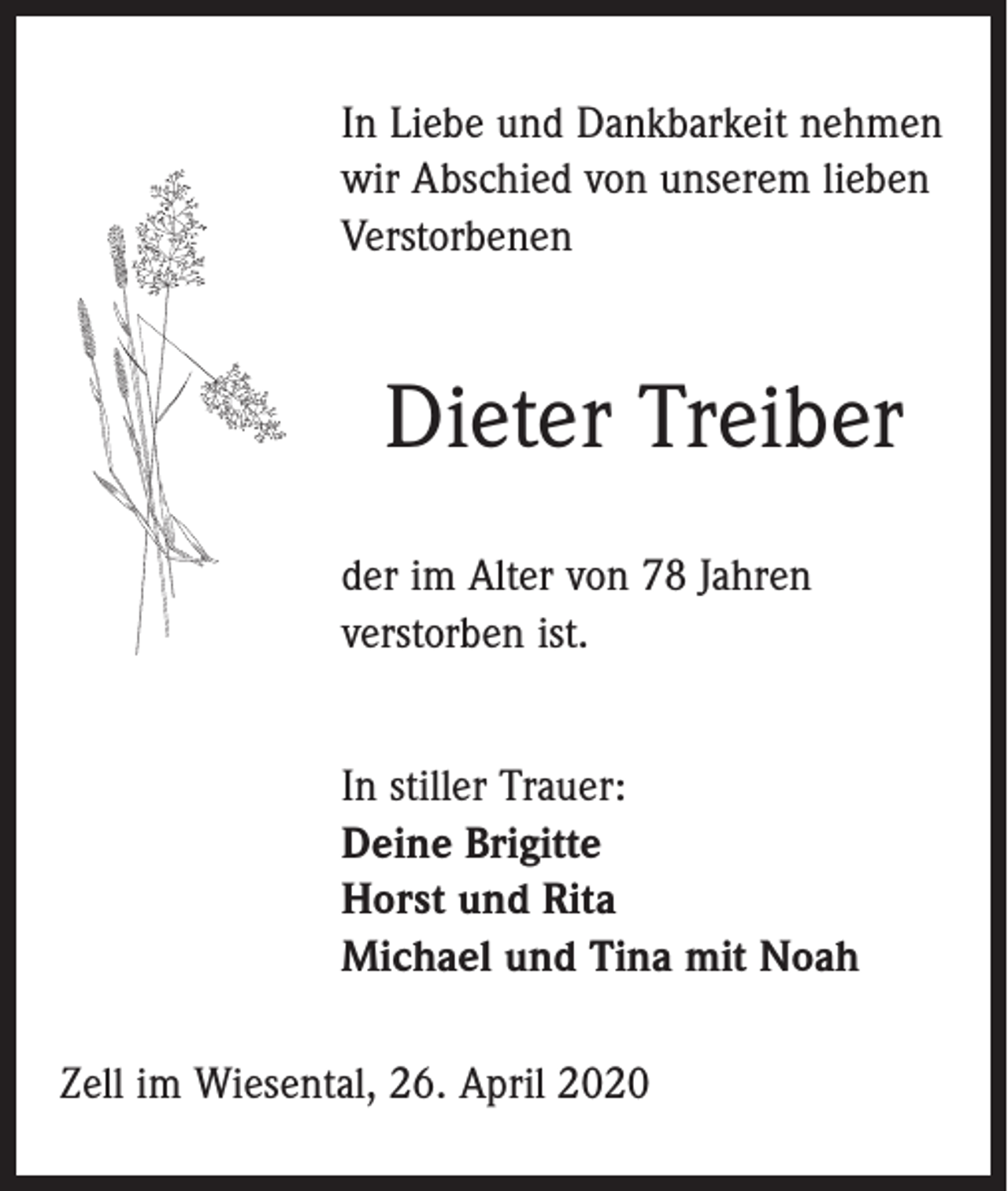 <p>In Liebe und Dankbarkeit nehmen<br />wir Abschied von unserem lieben<br />Verstorbenen</p><p>Dieter Treiber<br />der im Alter von 78 Jahren<br />­verstorben ist.<br />In stiller Trauer:<br />Deine Brigitte<br />Horst und Rita<br />Michael und Tina mit Noah<br />Zell im Wiesental, 26. April 2020</p>