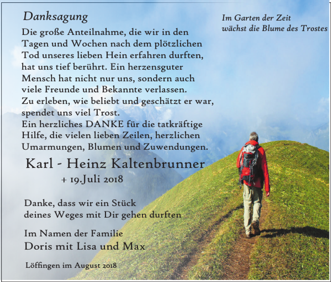 <p>Danksagung<br />Die große Anteilnahme, die wir in den<br />Tagen und Wochen nach dem plötzlichen<br />Tod unseres lieben Hein erfahren durften,<br />hat uns tief berührt. Ein herzensguter<br />Mensch hat nicht nur uns, sondern auch<br />viele Freunde und Bekannte verlassen.<br />Zu erleben, wie beliebt und geschätzt er war,<br />spendet uns viel Trost.<br />Ein herzliches DANKE für die tatkräftige<br />Hilfe, die vielen lieben Zeilen, herzlichen<br />Umarmungen, Blumen und Zuwendungen.</p><p>Karl - Heinz Kaltenbrunner<br />+ 19.Juli 2018<br />Danke, dass wir ein Stück<br />deines Weges mit Dir gehen durften<br />Im Namen der Familie</p><p>Doris mit Lisa und Max<br />Löfngen im August 2018</p><p>Im Garten der Zeit<br />wächst die Blume des Trostes</p>