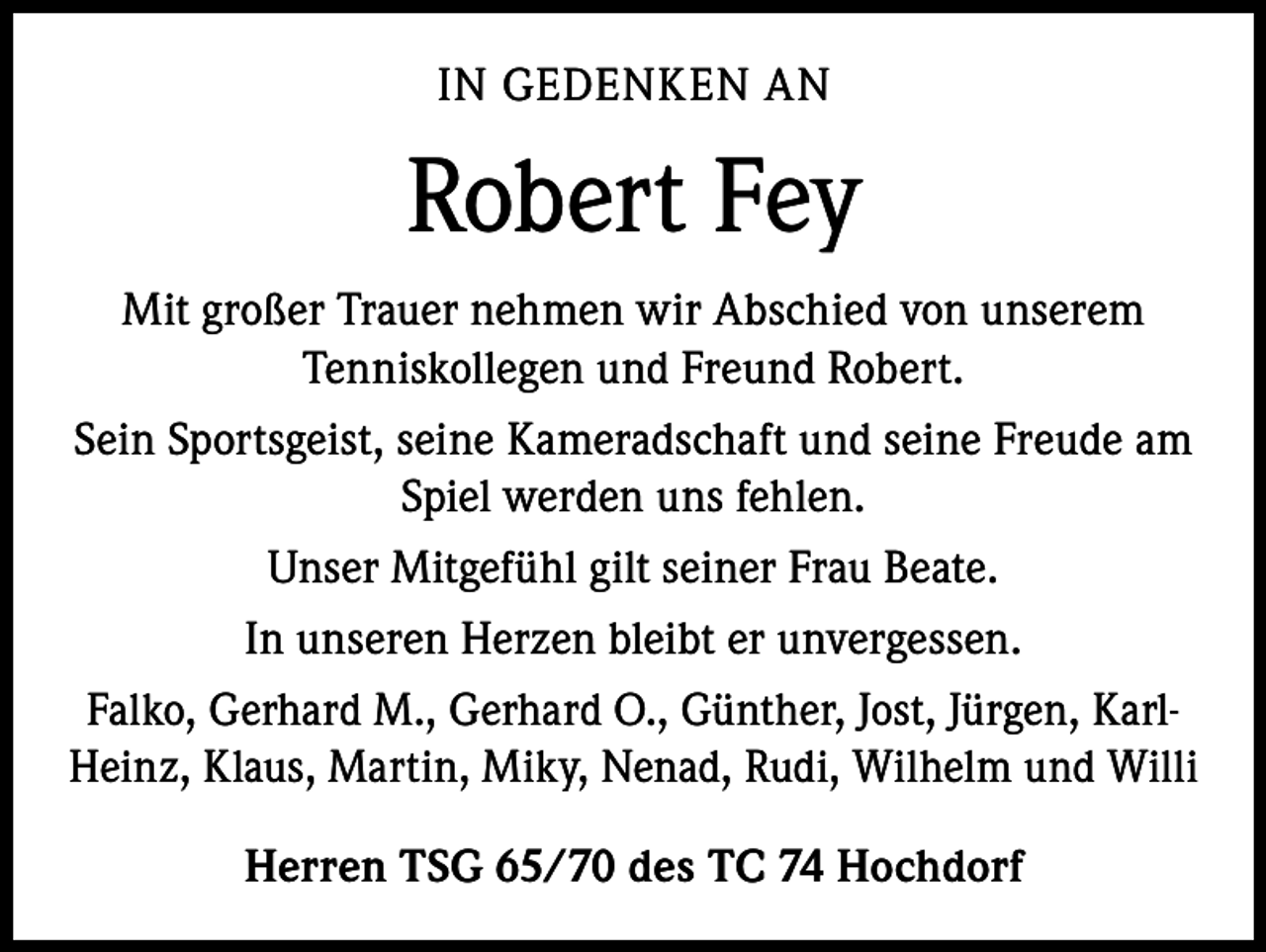 <p>IN GEDENKEN AN</p><p>Robert Fey<br />Mit großer Trauer nehmen wir Abschied von unserem<br />Tenniskollegen und Freund Robert.<br />Sein Sportsgeist, seine Kameradschaft und seine Freude am<br />Spiel werden uns fehlen.<br />Unser Mitgefühl gilt seiner Frau Beate.<br />In unseren Herzen bleibt er unvergessen.<br />Falko, Gerhard M., Gerhard O., Günther, Jost, Jürgen, KarlHeinz, Klaus, Martin, Miky, Nenad, Rudi, Wilhelm und Willi<br />Herren TSG 65/70 des TC 74 Hochdorf</p>