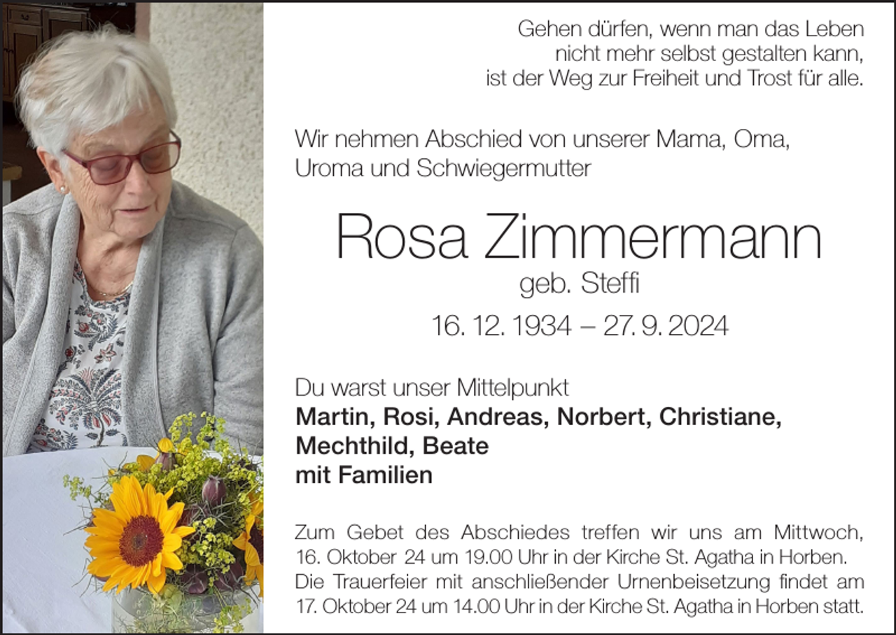 <p>Gehen dürfen, wenn man das Leben<br />nicht mehr selbst gestalten kann,<br />ist der Weg zur Freiheit und Trost für alle.</p><p>Wir nehmen Abschied von unserer Mama, Oma,<br />Uroma und Schwiegermutter</p><p>Rosa Zimmermann<br />geb. Steffi<br />16. 12. 1934 – 27. 9. 2024</p><p>Du warst unser Mittelpunkt<br />Martin, Rosi, Andreas, Norbert, Christiane,<br />Mechthild, Beate<br />mit Familien<br />Zum Gebet des Abschiedes treffen wir uns am Mittwoch,<br />16. Oktober 24 um 19.00 Uhr in der Kirche St. Agatha in Horben.<br />Die Trauerfeier mit anschließender Urnenbeisetzung findet am<br />17. Oktober 24 um 14.00 Uhr in der Kirche St. Agatha in Horben statt.</p>