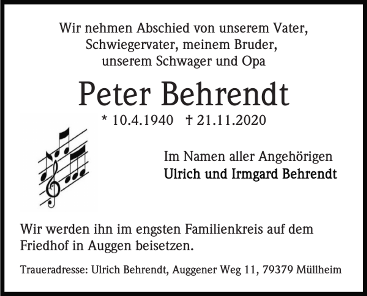 <p>Wir nehmen Abschied von unserem Vater,<br />Schwiegervater, meinem Bruder,<br />unserem Schwager und Opa</p><p>Peter Behrendt<br />* 10.4.1940 † 21.11.2020<br />Im Namen aller Angehörigen</p><p>Wir werden ihn im engsten Familienkreis auf dem<br />Friedhof in Auggen beisetzen.<br />Traueradresse: Ulrich Behrendt, Auggener Weg 11, 79379 Müllheim</p>