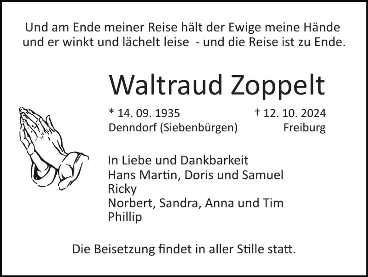 <p>Und am Ende meiner Reise hält der Ewige meine Hände<br />und er winkt und lächelt leise ­ und die Reise ist zu Ende.</p>
<p>Waltraud Zoppelt<br />* 14. 09. 1935<br />Denndorf (Siebenbürgen)</p>
<p>† 12. 10. 2024<br />Freiburg</p>
<p>In Liebe und Dankbarkeit<br />Hans Martin, Doris und Samuel<br />Ricky<br />Norbert, Sandra, Anna und Tim<br />Phillip<br />Die Beisetzung ﬁndet in aller Stille statt.</p>