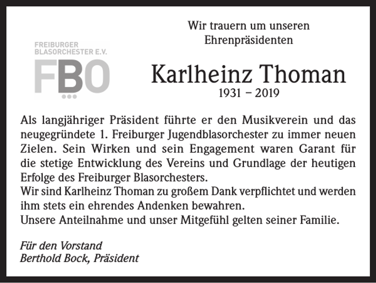 <p>Wir trauern um unseren<br />Ehrenpräsidenten</p><p>Karlheinz Thoman<br />1931 – 2019</p><p>Als langjähriger Präsident führte er den Musikverein und das<br />neugegründete 1. Freiburger Jugendblasorchester zu immer neuen<br />Zielen. Sein Wirken und sein Engagement waren Garant für<br />die stetige Entwicklung des Vereins und Grundlage der heutigen<br />Erfolge des Freiburger Blasorchesters.<br />Wir sind Karlheinz Thoman zu großem Dank verpflichtet und werden<br />ihm stets ein ehrendes Andenken bewahren.<br />Unsere Anteilnahme und unser Mitgefühl gelten seiner Familie.<br />Für den Vorstand<br />Berthold Bock, Präsident</p>