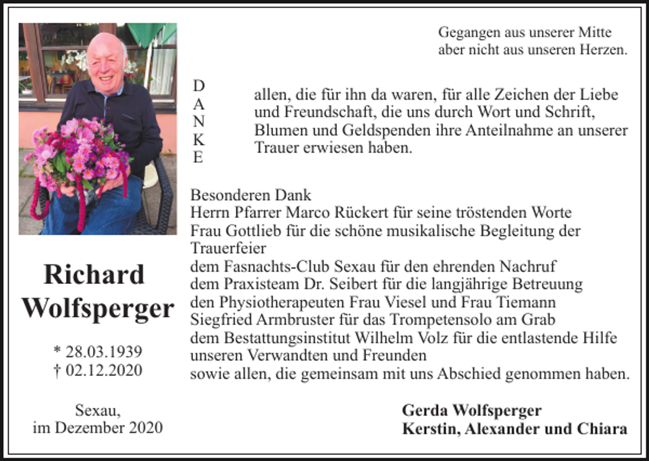 <p>Gegangen aus unserer Mitte<br />aber nicht aus unseren Herzen.</p><p>D<br />A<br />N<br />K<br />E</p><p>Richard<br />Wolfsperger<br />* 28.03.1939<br />† 02.12.2020<br />Sexau,<br />im Dezember 2020</p><p>allen, die für ihn da waren, für alle Zeichen der Liebe<br />und Freundschaft, die uns durch Wort und Schrift,<br />Blumen und Geldspenden ihre Anteilnahme an unserer<br />Trauer erwiesen haben.</p><p>Besonderen Dank<br />Herrn Pfarrer Marco Rückert für seine tröstenden Worte<br />Frau Gottlieb für die schöne musikalische Begleitung der<br />Trauerfeier<br />dem Fasnachts-Club Sexau für den ehrenden Nachruf<br />dem Praxisteam Dr. Seibert für die langjährige Betreuung<br />den Physiotherapeuten Frau Viesel und Frau Tiemann<br />Siegfried Armbruster für das Trompetensolo am Grab<br />dem Bestattungsinstitut Wilhelm Volz für die entlastende Hilfe<br />unseren Verwandten und Freunden<br />sowie allen, die gemeinsam mit uns Abschied genommen haben.<br />Gerda Wolfsperger<br />Kerstin, Alexander und Chiara</p>