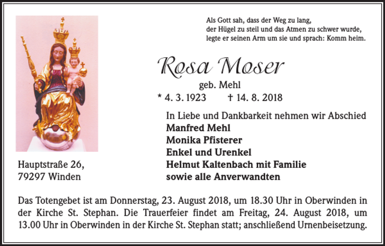 <p>Als Gott sah, dass der Weg zu lang,<br />der Hügel zu steil und das Atmen zu schwer wurde,<br />legte er seinen Arm um sie und sprach: Komm heim.</p><p>Rosa Moser<br />geb. Mehl<br />* 4. 3. 1923 † 14. 8. 2018</p><p>Hauptstraße 26,<br />79297 Winden</p><p>In Liebe und Dankbarkeit nehmen wir Abschied<br />Manfred Mehl<br />Monika Pfisterer<br />Enkel und Urenkel<br />Helmut Kaltenbach mit Familie<br />sowie alle Anverwandten</p><p>Das Totengebet ist am Donnerstag, 23. August 2018, um 18.30 Uhr in Oberwinden in<br />der Kirche St. Stephan. Die Trauerfeier findet am Freitag, 24. August 2018, um<br />13.00 Uhr in Oberwinden in der Kirche St. Stephan statt; anschließend Urnenbeisetzung.</p>