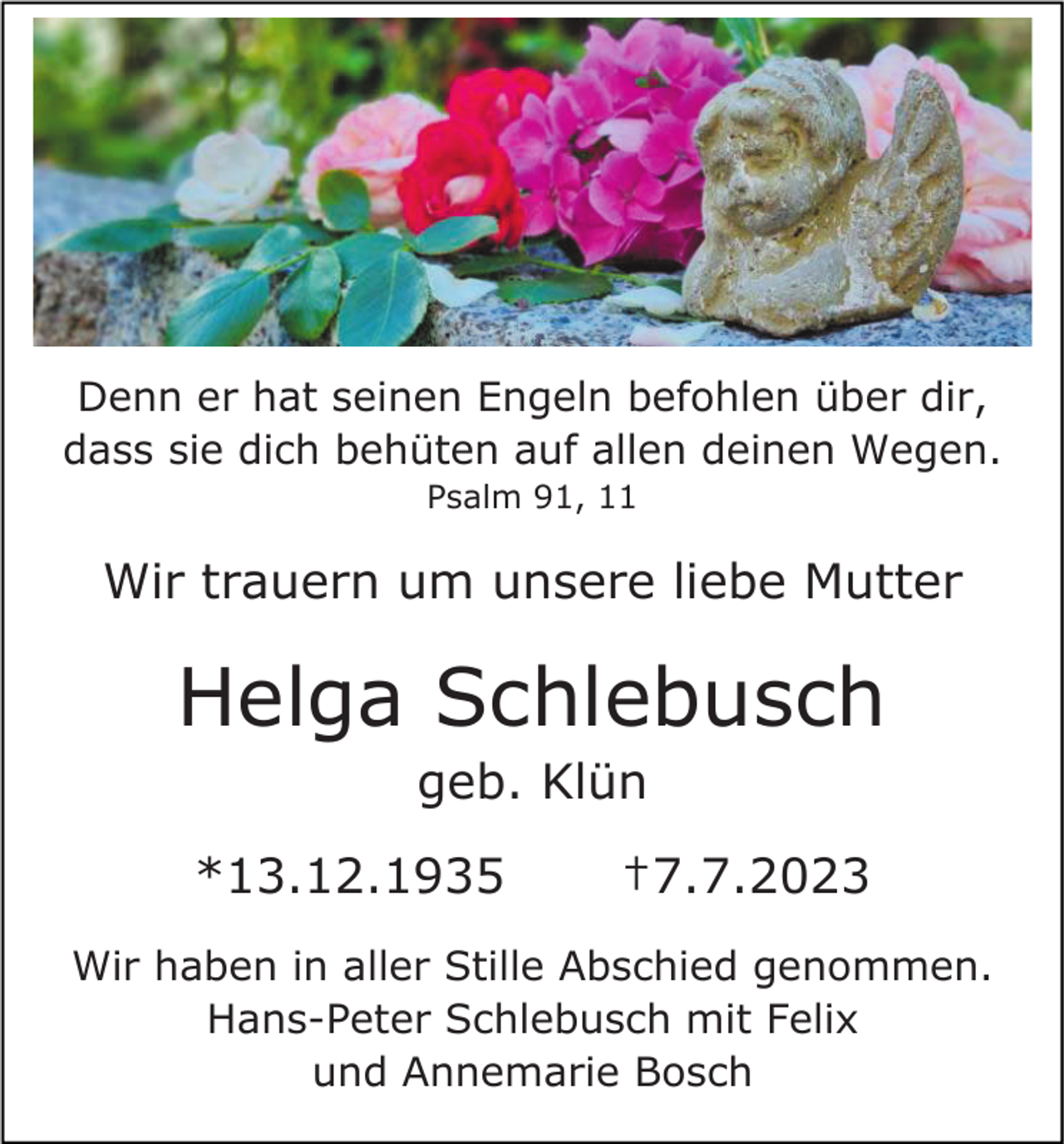 <p>Denn er hat seinen Engeln befohlen über dir,<br />dass sie dich behüten auf allen deinen Wegen.<br />Psalm 91, 11</p><p>Wir trauern um unsere liebe Mutter</p><p>Helga Schlebusch<br />geb. Klün<br />*13.12.1935</p><p>†7.7.2023</p><p>Wir haben in aller Stille Abschied genommen.<br />Hans-Peter Schlebusch mit Felix<br />und Annemarie Bosch</p>